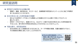 58
研究室訪問
 研究室での研究が主な活動の場
・ 実験や、議論、論文読み会、セミナーなど、指導教員や研究室のメンバーとともに過ごす時間が
多くを占めることになります。
 自分の性分にあった研究室選びが重要
・ 似たような研究テーマであっても教員により指導のスタイルは様々で実にバラエティに
富んでいます。
・ 研究テーマだけでなく、指導スタイル、カルチャーの面でも自分の性分にあった研究室選びを
することは、実り多き大学院生活を送る上で欠かせないといえるでしょう。
 可能な限り、研究室訪問を
・ 自分の研究にあった教員を見つけるためにも、テーマや教員の実績、先輩の進路だけでなく、
その雰囲気を事前に感じておくことが大切です。
本学HPの研究者検索システム
「東京工業大学STAR Search」
興味のある分野の教員を見つけて、
研究室訪問の相談をしてみましょう。
 