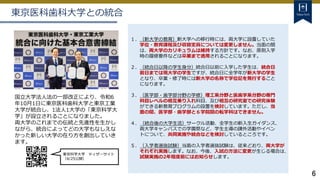 6
東京医科歯科大学との統合
国立大学法人法の一部改正により、令和6
年10月1日に東京医科歯科大学と東京工業
大学が統合し、1法人1大学の「東京科学大
学」が設立されることになりました。
両大学のこれまでの伝統と先進性を生かし
ながら、統合によってどの大学もなしえな
かった新しい大学の在り方を創出していき
ます。
１．（新大学の教育）新大学への移行時には、両大学に設置していた
学位・教育課程及び収容定員については変更しません。当面の間
は、両大学のカリキュラムは維持する方針です。なお、原則入学
時の履修要件などは卒業まで適用されることになります。
２．（統合日以降の学生身分）統合日以前に入学した学生は、統合日
前日までは現大学の学生ですが、統合日に全学年が新大学の学生
となり、卒業・修了時には新大学の名称で学位記を発行すること
になります。
３．（医学部・歯学部分野の学修）理工系分野と医歯学系分野の専門
科目レベルの相互乗り入れ科目、及び相互の研究室での研究体験
ができる新教育プログラムの設置を検討しています。ただし、当
面の間、医学部・歯学部と６学院間の転学科はできません。
４. （統合後の大学生活）サークル活動、全学生の新入生ガイダンス、
両大学キャンパスでの学園祭など、学生主導の課外活動やイベン
トについて、共同実施や統合などを検討しているところです。
５．（入学者選抜試験）当面の入学者選抜試験は、従来どおり、両大学が
それぞれ実施します。なお、今後、入試の方法に変更が生じる場合は、
試験実施の2年程度前にはお知らせします。
東京科学大学 ティザーサイト
（4/25公開）
 