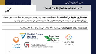 ‫الطوعي‬ ‫الكربون‬ ‫سوق‬
7
ً.
ً‫دورة‬
‫وأطرافًعملًأسواقًالكربونًالطوعية‬
31
‫سجالت‬
‫الكربون‬
‫الطوعية‬
:
‫هي‬
‫أنظمة‬
‫حفظ‬
‫مركزية‬
‫إلكترونية‬
‫تتضمن‬
‫سجالت‬
‫إلصدار‬
‫وتسجيل‬
‫وتتبع‬
‫تسلسل‬
‫نقل‬
‫ملكية‬
‫شهادات‬
‫خف‬
‫ض‬
‫االنبعاثات‬
‫الكربونية‬
‫الناتجة‬‫و‬
‫عن‬
‫تنفيذ‬
‫مشروعات‬
‫خفض‬
‫االنبعاثات‬
‫الكربونية‬
‫ا‬‫وفق‬
‫للمنهجيات‬
‫ة‬
‫الصادر‬
‫عن‬
‫جهات‬
‫وضع‬
‫المعايير‬
‫المنه‬‫و‬
‫جيات‬
.
‫اجلهات‬
‫نشأة‬
ُ
‫م‬
‫سجالت‬
‫الكربون‬
‫الطوعية‬
:
‫هي‬
‫الجهات‬
‫المالكة‬
‫القائمة‬‫و‬
‫على‬
‫حفظ‬
‫ة‬
‫إدار‬‫و‬
‫سجالت‬
ً
‫ن‬‫الكربو‬
‫الطوعية‬
.
 