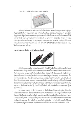 6
2.3.2 MPPT (Maximum Power Point Tracking)
หลักการทำงานของตัวนี้ ก็คือ มีระบบไมโครโพรเซสเซอร์ หรือตัวจับสัญญาณ คอยควบคุมดูแล
สัญญาณไฟฟ้าที่ได้จากแผงโซล่าเซลล์ เปรียบเทียบกับแรงดันกระแสในแบตเตอรี่ และเลือก
สัญญาณไฟฟ้าที่สูงที่สุดจากแผงเพื่อประจุลงในแบตเตอรี่ให้เต็มที่ตลอดเวลา ดังนั้นจึงหมดห่วงเมื่อใช้
อุปกรณ์ชนิดนี้ ขณะที่สภาพแสงแดดภายนอกไม่คงที่ แสงแดดอ่อนๆ ในช่วงเช้า/ ช่วงเย็น หรือตอน
ครึ้มๆ ก่อน/หลังฝนตก มี MPPT Solar Charge Controller ขนาดต่างๆ ตามความต้องการใช้งานตาม
ระดับปริมาณกระแสไฟใช้งาน ดังต่อไปนี้ 10A 20A 30A 40A 50A 60A และเลือกตามแรงดัน Input
ได้แก่ 12V 24V 48V หรือ 96V
2.4 MC4 4 mm. ข้อต่อสายไฟสำหรับโซลาร์เซลล์
MC4 Connector เป็นอุปกรณ์เชื่อมต่อไฟฟ้า ที่นิยมใช้สำหรับเชื่อมสายไฟของแผงโซล่าเซลล์
เข้าด้วยกัน MC4 เป็นอุปกรณ์ที่ช่วยให้สายไฟของแผงโซล่าเซลล์นั้น เชื่อมต่อกันได้อย่างง่ายดาย เพียง
ดันตัว Connector ของแผงที่อยู่ติดกันด้วยมือเท่านั้นเอง เพียงแต่ว่าตัว Connector นี้ ก็จะมีกลไกการ
ล็อคการเชื่อมต่อเข้ากันของสายไฟ เพื่อป้องกันในกรณีที่สายไฟถูกดึงโดยบังเอิญ ระบบของ MC4 นี้จะ
ค่อนข้างแปลกนิดหน่อย คือจะมีการออกแบบให้ประกอบด้วยขั้วต่อที่เป็นเต้าเสียบ (plug) กับขั้วต่อที่
เป็นเต้ารับ (socket) MC4 Female Connector เต้าเสียบ และเต้ารับนี้จะถูกวางไว้ภายในวัสดุหุ้มที่
เป็นพลาสติกที่จะเป็นเพศตรงข้ามกัน โดยเต้าเสียบ จะใส่ไปในวัสดุหุ้มรูปทรงกระบอกที่คล้ายกับ
connector ตัวเมีย แต่เรียกว่าตัวผู้ ส่วนเต้ารับใส่ในหัววัดรูปสี่เหลี่ยมที่คล้าย connector ตัวผู้ แต่
เรียกว่าตัวเมีย
MC4 Male Connector สำหรับ Connector ตัวเมียนั้น จะมีนิ้วพลาสติก 2 อัน ที่ต้องกดไป
ยังหัววัดตรงกลางเล็กน้อย เพื่อที่จะแทรกเข้าไปในรูด้านหน้าของ Connector ตัวผู้ เมื่อดันขั้วต่อสายโซ
ล่าเซลล์ทั้งตัวผู้และตัวเมียเข้าด้วยกัน นิ้วพลาสติกจะไปเข้าล็อคพอดีอยู่กับรอยตัดทั้งสองข้างของ
Connector ตัวผู้ ทำให้ Connector ทั้งคู่ล็อคเข้าด้วยกัน และเมื่อมีการเชื่อมต่อเข้าด้วยกันก็จะเพิ่ม
แรงดันไฟฟ้าของวงจร สำหรับซีลที่เหมาะสมกันกับ MC4s นั้น จำเป็นต้องใช้สายเคเบิลที่มีขนาด
เส้นผ่าศูนย์กลางที่ถูกต้อง และโดยปกติจะต้องเลือกสายที่มีฉนวนทนความร้อน และป้องกัน UV ได้
 