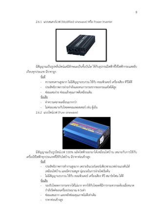 8
2.6.1 แบบสแควร์เวฟ (Modifiled sinewave) หรือ Power Inverter
มีสัญญาณเป็นรูปคลื่นไซน์แต่มีลักษณะเป็นขั้นบันได ใช้กับอุปกรณ์ไฟฟ้าที่ใช้ไฟฟ้ากระแสสลับ
เกือบทุกประเภท มีราคาถูก
ข้อดี
- ความทนทานสูงมาก ไม่มีสัญญานรบกวน ใช้กับ คอมพิวเตอร์ เครื่องเสียง ทีวีได้ดี
- ประสิทธิภาพการจ่ายกำลังและทนการกระชากของกระแสไฟได้สูง
- ซ่อมแซมง่าย ซ่อมแล้วคุณภาพดีเหมือนเดิม
ข้อเสีย
- ค่าความคลาดเคลื่อนมากกว่า
- ไม่ค่อยเหมาะกับโหลดคอมเพลสเซอร์ เช่น ตู้เย็น
2.6.2 แบบไซน์เวฟ (Pure sinewave)
มีสัญญาณเป็นรูปไซน์เวฟ 100% ผลิตไฟฟ้าออกมาได้เหมือนไฟบ้าน เหมาะกับการใช้กับ
เครื่องใช้ไฟฟ้าทุกประเภทที่ใช้กับไฟบ้าน มีราคาค่อนข้างสูง
ข้อดี
- ประสิทธิภาพการทำงานสูงมาก เพราะอินเวอร์เตอร์เพียวซายเวฟจ่ายแรงดันได้
เหมือนไฟบ้าน และมีความสมูท นุ่มนวลในการจ่ายไฟเริ่มต้น
- ไม่มีสัญญานรบกวน ใช้กับ คอมพิวเตอร์ เครื่องเสียง ทีวี สมาร์ทโฟน ได้ดี
ข้อเสีย
- รองรับโหลดการกระชากได้ไม่มาก หากใช้กับโหลดที่มีการกระชากจะต้องเผื่อขนาด
กำลังวัตต์ของเครื่องประมาณ 4-5เท่า
- ซ่อมแซมยาก และหลังซ่อมคุณภาพไม่ดีเท่าเดิม
- ราคาค่อนข้างสูง
 