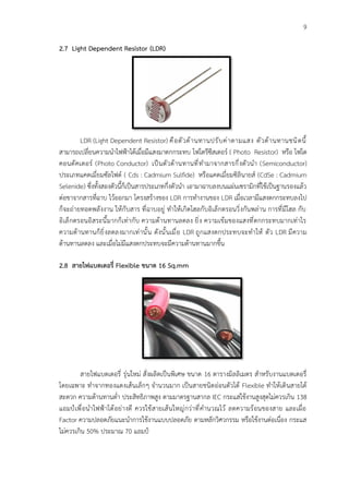 9
2.7 Light Dependent Resistor (LDR)
LDR (Light Dependent Resistor) คือตัวต้านทานปรับค่าตามแสง ตัวต้านทานชนิดนี้
สามารถเปลี่ยนความนําไฟฟ้าได้เมื่อมีแสงมาตกกระทบ โฟโตรีซีสเตอร์ ( Photo Resistor) หรือ โฟโต
คอนดัคเตอร์ (Photo Conductor) เป็นตัวต้านทานที่ทำมาจากสารกึ่งตัวนำ (Semiconductor)
ประเภทแคดเมี่ยมซัลไฟด์ ( Cds : Cadmium Sulfide) หรือแคดเมี่ยมซิลินายส์ (CdSe : Cadmium
Selenide) ซึ่งทั้งสองตัวนี้ก็เป็นสารประเภทกึ่งตัวนำ เอามาฉาบลงบนแผ่นเซรามิกที่ใช้เป็นฐานรองแล้ว
ต่อขาจากสารที่ฉาบ ไว้ออกมา โครงสร้างของ LDR การทํางานของ LDR เมื่อเวลามีแสงตกกระทบลงไป
ก็จะถ่ายทอดพลังงาน ให้กับสาร ที่ฉาบอยู่ ทำให้เกิดโฮลกับอิเล็กตรอนวิ่งกันพล่าน การที่มีโฮล กับ
อิเล็กตรอนอิสระนี้มากก็เท่ากับ ความต้านทานลดลง ยิ่ง ความเข้มของแสงที่ตกกระทบมากเท่าไร
ความต้านทานก็ยิ่งลดลงมากเท่านั้น ดังนั้นเมื่อ LDR ถูกแสงตกประทบจะทําให้ ตัว LDR มีความ
ต้านทานลดลง และเมื่อไม่มีแสงตกประทบจะมีความต้านทานมากขึ้น
2.8 สายไฟแบตเตอรี่ Flexible ขนาด 16 Sq.mm
สายไฟแบตเตอรี่ รุ่นใหม่ สั่งผลิตเป็นพิเศษ ขนาด 16 ตารางมิลลิเมตร สำหรับงานแบตเตอรี่
โดยเฉพาะ ทำจากทองแดงเส้นเล็กๆ จำนวนมาก เป็นสายชนิดอ่อนตัวได้ Flexible ทำให้เดินสายได้
สะดวก ความต้านทานต่ำ ประสิทธิภาพสูง ตามมาตรฐานสากล IEC กระแสใช้งานสูงสุดไม่ควรเกิน 138
แอมป์เพื่อนำไฟฟ้าได้อย่างดี ควรใช้สายเส้นใหญ่กว่าที่คำนวณไว้ ลดความร้อนของสาย และเผื่อ
Factor ความปลอดภัยแนะนำการใช้งานแบบปลอดภัย ตามหลักวิศวกรรม หรือใช้งานต่อเนื่อง กระแส
ไม่ควรเกิน 50% ประมาณ 70 แอมป์
 