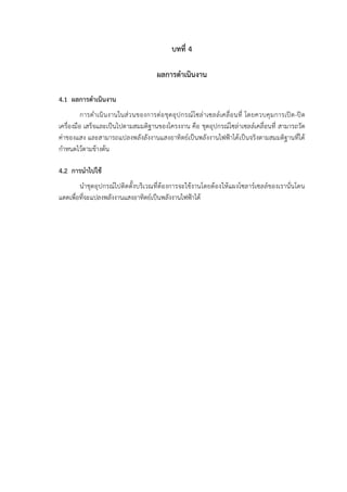 บทที่ 4
ผลการดำเนินงาน
4.1 ผลการดำเนินงาน
การดำเนินงานในส่วนของการต่อชุดอุปกรณ์โซล่าเซลล์เคลื่อนที่ โดยควบคุมการเปิด-ปิด
เครื่องมือ เสร็จและเป็นไปตามสมมติฐานของโครงงาน คือ ชุดอุปกรณ์โซล่าเซลล์เคลื่อนที่ สามารถวัด
ค่าของแสง และสามารถแปลงพลังลังงานแสงอาทิตย์เป็นพลังงานไฟฟ้าได้เป็นจริงตามสมมติฐานที่ได้
กำหนดไว้ตามข้างต้น
4.2 การนำไปใช้
นำชุดอุปกรณ์ไปติดตั้งบริเวณที่ต้องการจะใช้งานโดยต้องให้แผงโซลาร์เซลล์ของเรานั่นโดน
แดดเพื่อที่จะแปลงพลังงานแสงอาทิตย์เป็นพลังงานไฟฟ้าได้
 