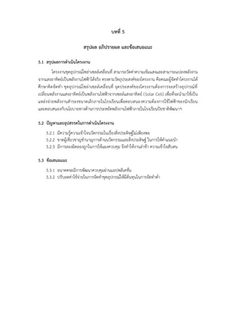 บทที่ 5
สรุปผล อภิปรายผล และข้อเสนอแนะ
5.1 สรุปผลการดำเนินโครงงาน
โครงงานชุดอุปกรณ์โซล่าเซลล์เคลื่อนที่ สามารถวัดค่าความเข้มแสงและสามารถแปลงพลังงาน
จากแสงอาทิตย์เป็นพลังงานไฟฟ้าได้จริง ตรงตามวัตถุประสงค์ของโครงงาน คือคณะผู้จัดทำโครงงานได้
ศึกษาคิดจัดทำ ชุดอุปกรณ์โซล่าเซลล์เคลื่อนที่ จุดประสงค์ของโครงงานต้องการจะสร้างอุปกรณ์ที่
เปลี่ยนพลังงานแสงอาทิตย์เป็นพลังงานไฟฟ้าจากเซลล์แสงอาทิตย์ (Solar Cell) เพื่อที่จะนำมาใช้เป็น
แหล่งจ่ายพลังงานสำรองขนาดเล็กภายในโรงเรียนเพื่อตอบสนองความต้องการใช้ไฟฟ้าของนักเรียน
และตอบสนองกับนโยบายทางด้านการประหยัดพลังงานไฟฟ้าภายในโรงเรียนปิยชาติพัฒนาฯ
5.2 ปัญหาและอุปสรรคในการดำเนินโครงงาน
5.2.1 มีความรู้ความเข้าใจนวัตกรรมในเรื่องสิ่งประดิษฐ์ไม่เพียงพอ
5.2.2 ขาดผู้เชี่ยวชาญชำนาญการด้านนวัตกรรมและสิ่งประดิษฐ์ ในการให้คำแนะนำ
5.2.3 มีการลองผิดลองถูกในการใช้แผงควบคุม จึงทำให้งานล่าช้า ความเข้าใจสับสน
5.3 ข้อเสนอแนะ
5.3.1 อนาคตจะมีการพัฒนาควบคุมผ่านแอปพลิเคชั่น
5.3.2 ปรับลดค่าใช้จ่ายในการจัดทำชุดอุปกรณ์ให้มีต้นทุนในการจัดทำต่ำ
 