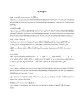 บรรณานุกรม
Solar panel หรือ Photovoltaics เข้าถึงได้จาก
https://www.diysolarcell.com/%E0%B9%81%E0%B8%9C%E0%B8%87%E0%B9%82%E0%B8%8B
%E0%B8%A5%E0%B9%88%E0%B8%B2%E0%B9%80%E0%B8%8B%E0%B8%A5%E0%B8%A5%E0
%B9%8C/
แบตเตอรี่แบบแห้ง
https://masii.co.th/blog/%E0%B9%81%E0%B8%9A%E0%B8%95%E0%B9%80%E0%B8%95%E0%
B8%AD%E0%B8%A3%E0%B8%B5%E0%B9%88%E0%B9%81%E0%B8%AB%E0%B9%89%E0%B8%
87%E0%B8%84%E0%B8%B7%E0%B8%AD%E0%B8%AD%E0%B8%B0%E0%B9%84%E0%B8%A3
Solar Charge Controller
http://www.srnesolar.com/pro.aspx?TypeId=68&fid=t3:68:3&gclid=CjwKCAjwkdL6BRAREiwA-
kiczPM_0BYxcU9RSh9WMBNaEe1G5lXZvxkc4HKKQTAUmpeBElASzdP40BoC1mIQAvD_BwE
MC4 4 mm. ข้อต่อสายไฟสำหรับโซลาร์เซลล์ https://www.solar-thailand.com/TH/MC4-Connector-
Cable/
Servo Motor
https://www.myarduino.net/product/2 9 / sg9 0 - servo-motor-0 - 1 8 0 -
% E0 % B8 % AD%E0 % B8 % 8 7 % E0 % B8 % A8 % E0 % B8 % B2 ?gclid=CjwKCAjwkdL6 BRAREiwA-
kiczCY0kVyV1h7Fo--Jn_0hKBwEFL5s7UGFqGKKIOGJZjBRUM18OaDwYBoCcs8QAvD_BwE
inverter
https://www.thaisolarsystem.com/category/40/%E0%B8%AD%E0%B8%B4%E0%B8%99%E0%B9
%80%E0%B8%A7%E0%B8%AD%E0%B8%A3%E0%B9%8C%E0%B9%80%E0%B8%95%E0%B8%AD
%E0%B8%A3%E0%B9%8C-inverter
Light Dependent Resistor (LDR) https://www.myarduino.net/product/1 7 9 / light-dependent-
resistor-ldr-5mm-photoresistor
สายไฟแบตเตอรี่ Flexible ขนาด 16 Sq.mm
https://www.solar-thailand.com/TH/Product/BatteryCable-16-RED/ {สืบค้นเมื่อวันที่ 28 สิงหาคม
2563}
 