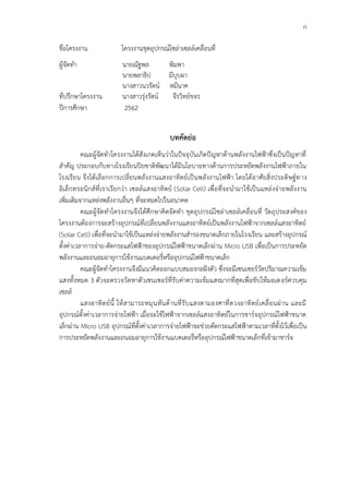 ก
ชื่อโครงงาน โครงงานชุดอุปกรณ์โซล่าเซลล์เคลื่อนที่
ผู้จัดทำ นายณัฐพล พิมพา
นายพลาธิป มีบุบผา
นางสาวนวรัตน์ หมีนาค
ที่ปรึกษาโครงงาน นางสาวรุ่งรัตน์ จีรวิทย์ขจร
ปีการศึกษา 2562
บทคัดย่อ
คณะผู้จัดทำโครงงานได้สังเกตเห็นว่าในปัจจุบันเกิดปัญหาด้านพลังงานไฟฟ้าซึ่งเป็นปัญหาที่
สำคัญ ประกอบกับทางโรงเรียนปิยชาติพัฒนาได้มีนโยบายทางด้านการประหยัดพลังงานไฟฟ้าภายใน
โรงเรียน จึงได้เลือกการเปลี่ยนพลังงานแสงอาทิตย์เป็นพลังงานไฟฟ้า โดยได้อาศัยสิ่งประดิษฐ์ทาง
อิเล็กทรอนิกส์ที่เราเรียกว่า เซลล์แสงอาทิตย์ (Solar Cell) เพื่อที่จะนำมาใช้เป็นแหล่งจ่ายพลังงาน
เพิ่มเติมจากแหล่งพลังงานอื่นๆ ที่จะหมดไปในอนาคต
คณะผู้จัดทำโครงงานจึงได้ศึกษาคิดจัดทำ ชุดอุปกรณ์โซล่าเซลล์เคลื่อนที่ วัตถุประสงค์ของ
โครงงานต้องการจะสร้างอุปกรณ์ที่เปลี่ยนพลังงานแสงอาทิตย์เป็นพลังงานไฟฟ้าจากเซลล์แสงอาทิตย์
(Solar Cell) เพื่อที่จะนำมาใช้เป็นแหล่งจ่ายพลังงานสำรองขนาดเล็กภายในโรงเรียน และสร้างอุปกรณ์
ตั้งค่าเวลาการจ่าย-ตัดกระแสไฟฟ้าของอุปกรณ์ไฟฟ้าขนาดเล็กผ่าน Micro USB เพื่อเป็นการประหยัด
พลังงานและถนอมอายุการใช้งานแบตเตอรี่หรืออุปกรณ์ไฟฟ้าขนาดเล็ก
คณะผู้จัดทำโครงงานจึงมีแนวคิดออกแบบสมองกลฝังตัว ซึ่งจะมีเซนเซอร์วัดปริมาณความเข้ม
แสงทั้งหมด 3 ตัวจะตรวจวัดหาตัวเซนเซอร์ที่รับค่าความเข้มแสงมากที่สุดเพื่อขับให้มอเตอร์ควบคุม
เซลล์
แสงอาทิตย์นี้ ให้สามารถหมุนหันด้านที่รับแสงตามองศาที่ดวงอาทิตย์เคลื่อนผ่าน และมี
อุปกรณ์ตั้งค่าเวลาการจ่ายไฟฟ้า เมื่อจะใช้ไฟฟ้าจากเซลล์แสงอาทิตย์ในการชาร์จอุปกรณ์ไฟฟ้าขนาด
เล็กผ่าน Micro USB อุปกรณ์ที่ตั้งค่าเวลาการจ่ายไฟฟ้าจะช่วยตัดกระแสไฟฟ้าตามเวลาที่ตั้งไว้เพื่อเป็น
การประหยัดพลังงานและถนอมอายุการใช้งานแบตเตอรี่หรืออุปกรณ์ไฟฟ้าขนาดเล็กที่เข้ามาชาร์จ
 
