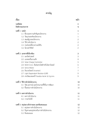 สารบัญ
เรื่อง หน้า
บทคัดย่อ ก
กิตติกรรมประกาศ ข
บทที่ 1 บทนำ 1
1.1 ที่มาและความสำคัญของโครงงาน 1
1.2 วัตถุประสงค์ของโครงงาน 1
1.3 สมมติฐานของโครงงาน 2
1.4 วิธีการดำเนินการ 2
1.5 ประโยชน์ที่คาดว่าจะได้รับ 2
1.6 นิยามคำศัพท์ 2
บทที่ 2 เอกสารที่เกี่ยวข้อง 3
2.1 แผงโซล่าเซลล์ 3
2.2 แบตเตอรี่แบบแห้ง 4
2.3 Solar Charge Controller 5
2.4 MC4 4 mm. ข้อต่อสายไฟสำหรับโซลาร์เซลล์ 6
2.5 Servo Motor 7
2.6 อินเวอร์เตอร์ (inverter) 7
2.7 Light Dependent Resistor (LDR) 9
2.8 สายไฟแบตเตอรี่ Flexible ขนาด 16 Sq.mm 9
บทที่ 3 วิธีการดำเนินโครงงาน 10
3.1 วัสดุ อุปกรณ์ และโปรแกรมที่ใช้ในการพัฒนา 10
3.2 ขั้นตอนการดำเนินโครงงาน 10
บทที่ 4 ผลการดำเนินงาน 11
4.1 ผลการดำเนินงาน 11
4.2 การนำไปใช้ 11
บทที่ 5 สรุปผล อภิปรายผล และข้อเสนอแนะ 12
5.1 สรุปผลการดำเนินโครงงาน 12
5.2 ปัญหาและอุปสรรคในการดำเนินโครงงาน 12
5.3 ข้อเสนอแนะ 12
 