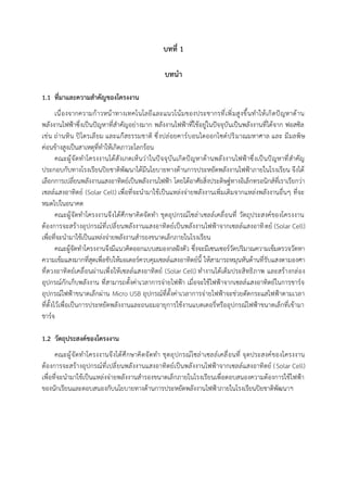 บทที่ 1
บทนำ
1.1 ที่มาและความสำคัญของโครงงาน
เนื่องจากความก้าวหน้าทางเทคโนโลยีและแนวโน้มของประชากรที่เพิ่มสูงขึ้นทำให้เกิดปัญหาด้าน
พลังงานไฟฟ้าซึ่งเป็นปัญหาที่สำคัญอย่างมาก พลังงานไฟฟ้าที่ใช้อยู่ในปัจจุบันเป็นพลังงานที่ได้จาก ฟอสซิล
เช่น ถ่านหิน ปิโตรเลียม และแก๊สธรรมชาติ ซึ่งปล่อยคาร์บอนไดออกไซด์ปริมาณมหาศาล และ มีมลพิษ
ค่อนข้างสูงเป็นสาเหตุที่ทำให้เกิดภาวะโลกร้อน
คณะผู้จัดทำโครงงานได้สังเกตเห็นว่าในปัจจุบันเกิดปัญหาด้านพลังงานไฟฟ้าซึ่งเป็นปัญหาที่สำคัญ
ประกอบกับทางโรงเรียนปิยชาติพัฒนาได้มีนโยบายทางด้านการประหยัดพลังงานไฟฟ้าภายในโรงเรียน จึงได้
เลือกการเปลี่ยนพลังงานแสงอาทิตย์เป็นพลังงานไฟฟ้า โดยได้อาศัยสิ่งประดิษฐ์ทางอิเล็กทรอนิกส์ที่เราเรียกว่า
เซลล์แสงอาทิตย์ (Solar Cell) เพื่อที่จะนำมาใช้เป็นแหล่งจ่ายพลังงานเพิ่มเติมจากแหล่งพลังงานอื่นๆ ที่จะ
หมดไปในอนาคต
คณะผู้จัดทำโครงงานจึงได้ศึกษาคิดจัดทำ ชุดอุปกรณ์โซล่าเซลล์เคลื่อนที่ วัตถุประสงค์ของโครงงาน
ต้องการจะสร้างอุปกรณ์ที่เปลี่ยนพลังงานแสงอาทิตย์เป็นพลังงานไฟฟ้าจากเซลล์แสงอาทิตย์ (Solar Cell)
เพื่อที่จะนำมาใช้เป็นแหล่งจ่ายพลังงานสำรองขนาดเล็กภายในโรงเรียน
คณะผู้จัดทำโครงงานจึงมีแนวคิดออกแบบสมองกลฝังตัว ซึ่งจะมีเซนเซอร์วัดปริมาณความเข้มตรวจวัดหา
ความเข้มแสงมากที่สุดเพื่อขับให้มอเตอร์ควบคุมเซลล์แสงอาทิตย์นี้ ให้สามารถหมุนหันด้านที่รับแสงตามองศา
ที่ดวงอาทิตย์เคลื่อนผ่านเพื่อให้เซลล์แสงอาทิตย์ (Solar Cell) ทำงานได้เต็มประสิทธิภาพ และสร้างกล่อง
อุปกรณ์กักเก็บพลังงาน ที่สามารถตั้งค่าเวลาการจ่ายไฟฟ้า เมื่อจะใช้ไฟฟ้าจากเซลล์แสงอาทิตย์ในการชาร์จ
อุปกรณ์ไฟฟ้าขนาดเล็กผ่าน Micro USB อุปกรณ์ที่ตั้งค่าเวลาการจ่ายไฟฟ้าจะช่วยตัดกระแสไฟฟ้าตามเวลา
ที่ตั้งไว้เพื่อเป็นการประหยัดพลังงานและถนอมอายุการใช้งานแบตเตอรี่หรืออุปกรณ์ไฟฟ้าขนาดเล็กที่เข้ามา
ชาร์จ
1.2 วัตถุประสงค์ของโครงงาน
คณะผู้จัดทำโครงงานจึงได้ศึกษาคิดจัดทำ ชุดอุปกรณ์โซล่าเซลล์เคลื่อนที่ จุดประสงค์ของโครงงาน
ต้องการจะสร้างอุปกรณ์ที่เปลี่ยนพลังงานแสงอาทิตย์เป็นพลังงานไฟฟ้าจากเซลล์แสงอาทิตย์ (Solar Cell)
เพื่อที่จะนำมาใช้เป็นแหล่งจ่ายพลังงานสำรองขนาดเล็กภายในโรงเรียนเพื่อตอบสนองความต้องการใช้ไฟฟ้า
ของนักเรียนและตอบสนองกับนโยบายทางด้านการประหยัดพลังงานไฟฟ้าภายในโรงเรียนปิยชาติพัฒนาฯ
 