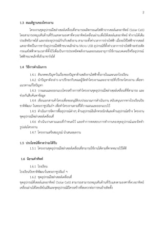 2
1.3 สมมติฐานของโครงงาน
โครงงานชุดอุปกรณ์โซล่าเซลล์เคลื่อนที่สามารถผลิตกระแสไฟฟ้าจากเซลล์แสงอาทิตย์ (Solar Cell)
โดยสามารถหมุนหันด้านที่รับแสงตามองศาที่ดวงอาทิตย์เคลื่อนผ่านเพื่อให้เซลล์แสงอาทิตย์ ทำงานได้เต็ม
ประสิทธิภาพได้ และกล่องอุปกรณ์กักเก็บพลังงาน สามารถตั้งค่าเวลาการจ่ายไฟฟ้า เมื่อจะใช้ไฟฟ้าจากเซลล์
แสงอาทิตย์ในการชาร์จอุปกรณ์ไฟฟ้าขนาดเล็กผ่าน Micro USB อุปกรณ์ที่ตั้งค่าเวลาการจ่ายไฟฟ้าจะช่วยตัด
กระแสไฟฟ้าตามเวลาที่ตั้งไว้เพื่อเป็นการประหยัดพลังงานและถนอมอายุการใช้งานแบตเตอรี่หรืออุปกรณ์
ไฟฟ้าขนาดเล็กที่เข้ามาชาร์จได้
1.4 วิธีการดำเนินการ
1.4.1 สังเกตพบปัญหาในเรื่องของปัญหาด้านพลังงานไฟฟ้าทั้งภายในและนอกโรงเรียน
1.4.2 นำปัญหาดังกล่าว มาปรึกษากับคณะผู้จัดทำโครงงานและอาจารย์ที่ปรึกษาโครงงาน เพื่อหา
แนวทางแก้ไขปัญหา
1.4.3 วางแผนและออกแบบโครงสร้างการทำโครงงานชุดอุปกรณ์โซล่าเซลล์เคลื่อนที่ที่สามารถ และ
ช่วยกันสืบค้นหาข้อมูล
1.4.4 เขียนเอกสารเค้าโครงเพื่อขออนุมัติงบประมาณการดำเนินงาน สนับสนุนจากทางโรงเรียนปิย
ชาติพัฒนา ในพระราชูปถัมภ์ฯ เพื่อทำโครงงานตามที่ได้วางแผนและออกแบบไว้
1.4.5 ดำเนินการจัดการซื้ออุปกรณ์ต่างๆ ด้านอุปกรณ์อิเล็กทรอนิกส์และด้านอุปกรณ์สร้าง โครงงาน
ชุดอุปกรณ์โซล่าเซลล์เคลื่อนที่
1.4.6 ดำเนินงานตามแผนที่กำหนดไว้ และทำการทดสอบการทำงานของชุดอุปกรณ์และจัดทำ
รูปเล่มโครงงาน
1.4.7 โครงงานเสร็จสมบูรณ์ นำเสนอผลงาน
1.5 ประโยชน์ที่คาดว่าจะได้รับ
1.5.1 โครงงานชุดอุปกรณ์โซล่าเซลล์เคลื่อนที่สามารถใช้งานได้ตามที่คาดหมายไว้ได้ดี
1.6 นิยามคำศัพท์
1.6.1 โรงเรียน
โรงเรียนปิยชาติพัฒนาในพระราชูปถัมภ์ ฯ
1.6.2 ชุดอุปกรณ์โซล่าเซลล์เคลื่อนที่
ชุดอุปกรณ์ที่เซลล์แสงอาทิตย์ (Solar Cell) สามารถสามารถหมุนหันด้านที่รับแสงตามองศาที่ดวงอาทิตย์
เคลื่อนผ่านได้โดยอัตโนมัติและชุดอุปกรณ์มีโครงสร้างที่สะดวกต่อการขนย้ายติดตั้ง
 