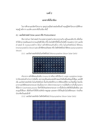 บทที่ 2
เอกสารที่เกี่ยวข้อง
ในการศึกษาและจัดทำโครงงาน ชุดอุปกรณ์โซล่าเซลล์เคลื่อนที่ คณะผู้จัดทำโครงงานได้ศึกษา
ทฤษฎี หลักการ แนวคิด เอกสารที่เกี่ยวข้อง ดังนี้
2.1 แผงโซล่าเซลล์ (Solar panel หรือ Photovoltaics)
คือการนำเอา โซล่าเซลล์ จำนวนหลายๆเซลล์ มาต่อวงจรรวมกัน อยู่ในแผงเดียวกัน เพื่อที่จะ
ทำให้สามารถผลิตและจ่ายกระแสไฟฟ้าได้มากขึ้น โดยไฟฟ้าที่ได้นั้นเป็นไฟฟ้ากระแสตรง (DC) แผงโซ
ล่าเซลล์ มี 2 รูปแบบหลักๆ ได้แก่ ผลึกซิลิคอนเชิงเดี่ยว หรือ โมโนคริสตัลไลน์ ซิลิคอน
(monocrystalline Silicon) และ ผลึกซิลิคอนเชิงผสม หรือ โพลีคริสตัลไลน์ ซิลิคอน (polycrystalline
Silicon)
2.1.1 แผงโซล่าเซลล์ชนิดโมโนคริสตัลไลน์ (Monocrystalline Silicon Solar Cells)
ทำมาจาก ผลึกซิลิคอนเชิงเดี่ยว (mono-Si) หรือบางทีก็เรียกว่า single crystalline (single-
Si) สังเกตค่อนข้างง่ายกว่าชนิดอื่น เพราะจะเห็นแต่ละเซลล์ลักษณะเป็นสี่เหลี่ยมตัดมุมทั้งสี่มุม และมีสี
เข้ม แผงโซล่าเซลล์ชนิด โมโนคริสตัลไลน์ นั้นเป็นชนิดที่ทำมาจากซิลิคอนที่มีความบริสุทธิ์สูง โดยเริ่ม
มาจากแท่งซิลิคอนทรงกระบอก อันเนื่องมาจาก เกิดจากกระบวนการ กวนให้ผลึกเกาะกันที่แกนกลาง
ที่เรียกว่า Czochralski process จึงทำให้เกิดแท่งทรงกระบอก จากนั้นจึงนำมาตัดให้เป็นสี่เหลี่ยม และ
ลบมุมทั้งสี่ออก เพื่อที่จะทำให้ได้ประสิทธิภาพสูงสุด และลดการใช้วัตถุดิบโมโนซิลิคอนลง ก่อนที่จะ
นำมาตัดเป็นแผ่นอีกที
2.1.2 แผงโซล่าเซลล์ชนิด โพลีคริสตัลไลน์ (Polycrystalline Silicon Solar Cells)
 