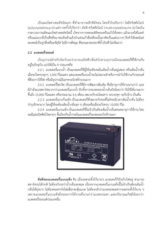 4
เป็นแผงโซล่าเซลล์์ชนิดแรก ที่ทำมาจากผลึกซิลิคอน โดยทั่วไปเรียกว่า โพลีคริสตัลไลน์
(polycrystalline,p-Si) แต่บางครั้งก็เรียกว่า มัลติ-คริสตัลไลน์ (multi-crystalline,mc-Si) โดยใน
กระบวนการผลิตแผงโซล่าเซลล์ชนิดนี้ เกิดจากการหลอมซิลิคอนหรือแก้วให้เหลว แล้วมาเทใส่โมลด์
หรือแม่แบบที่เป็นสี่หลี่ยม พอเย็นตัวแล้วนำแท่งแก้วสี่เหลี่ยมนั้นมาตัดเป็นแผ่นบางๆ จึงทำให้เซลล์แต่
ละเซลล์เป็นรูปสี่เหลี่ยมจัตุรัส ไม่มีการตัดมุม สีของแผงจะออกสีน้ำเงินฟ้าไม่เข้มมาก
2.2 แบตเตอรี่รถยนต์
เป็นอุปกรณ์สำหรับจัดเก็บละจ่ายกระแสไฟฟ้าเพื่อส่งไปตามอุปกรณ์โดยแบตเตอรี่ที่ใช้งานกัน
อยู่ในปัจจุบัน แบ่งได้เป็น 4 ประเภทคือ
2.2.1 แบตเตอรี่แบบน้ำ เป็นแบตเตอรี่ที่ผู้ใช้รถต้องหมั่นเติมน้ำกลั่นอยู่เสมอ หรือเติมน้ำกลั่น
เมื่อรถวิ่งครบทุกๆ 1,000 กิโลเมตร แต่แบตเตอรี่แบบน้ำจะไม่เหมาะสำหรับการนำไปใช้งานกับรถยนต์
ที่ต้องการใช้ไฟ หรือมีอุปกรณ์อิเลกทรอนิกส์จำนวนมาก
2.2.2 แบตเตอรี่ไฮบริด เป็นแบตเตอรี่ที่มีการพัฒนาเพิ่มเติม ซึ่งมีอายุการใช้งานนานกว่า และ
มีกำลังแรงสตาร์ทมากกว่าแบตเตอรี่แบบน้ำ อีกทั้งการระเหยของน้ำกลั่นยังน้อยกว่า จึงใช้ได้นานมาก
ขึ้นถึง 15,000 กิโลเมตร หรือประมาณ 3-6 เดือน เหมาะกับรถโดยสาร รถบรรทุก รถรับจ้าง เป็นต้น
2.2.3 แบตเตอรี่แบบกึ่งแห้ง เป็นแบตเตอรี่ที่เหมาะกับคนที่ไม่ค่อยมีเวลาเติมน้ำกลั่น ไม่ต้อง
บำรุงรักษามาก โดยผู้ใช้จะต้องเติมน้ำกลั่นทุก 6 เดือนหรือเมื่อรถวิ่งครบ 10,000 กิโล
2.2.4 แบตเตอรี่แบบแห้ง เป็นแบตเตอรี่ที่ไม่จำเป็นต้องเติมน้ำกลั่นตลอดอายุการใช้งาน โดย
จะมีแผ่นปิดซีลไว้หลายๆ ชั้นป้องกันน้ำกรดในแบตเตอรี่ระเหยออกไปข้างนอก
ข้อดีของแบตเตอรี่แบบแห้ง คือ เมื่อจอดรถทิ้งไว้นานๆ แบตเตอรี่ก็ยังเก็บไฟอยู่ สามารถ
สตาร์ทรถได้ปกติ ไม่ต้องกังวลว่าน้ำกลั่นจะหมด เนื่องจากแบตเตอรี่แบบแห้งนี้ไม่จำเป็นต้องเติมน้ำ
กลั่นให้ยุ่งยาก ไม่ต้องคอยชาร์จไฟเพื่อกระตุ้นแบต ไม่ต้องกลัวว่าแบตจะหมดหากจอดรถทิ้งไว้นาน ๆ
เพราะแบตเตอรี่แบบแห้งมีระยะการใช้งานที่นานกว่าแบตธรรมดา และปริมาณแก๊สมีน้อยกว่า
แบตเตอรี่รถยนต์ประเภทอื่น
 