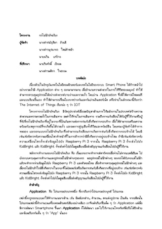 โครงงาน รถไฟฟ้าอัจฉริยะ
ผู้จัดทา นางสาชนัญชิดา อ้วนดี
นางสาวนุชนารถ ใหม่คาหล้า
นายนวิน แซ่ว่าง
ที่ปรึกษา นายวีรศักดิ์ เป้รอด
นางสาวมติกา ใจธรรม
บทคัดย่อ
เนื่องด้วยในปัจจุบันเทคโนโลยีคอมพิวเตอร์และเทคโนโลยีของระบบ Smart Phone ได้ก้าวหน้าไป
อย่างรวดเร็วมี Application ต่าง ๆ ออกมามากมาย เพื่ออานวยความสะดวกในการใช้ชีวิตของมนุษย์ ทาให้
สามารถควบคุมอุปกรณ์ได้อย่างสะดวกสบายง่ายและรวดเร็ว โดยผ่าน Application ซึ่งมีให้ดาวน์โหลดฟรี
และแบบเขียนขึ้นเอง ทาให้สามารถเชื่อมโยงระหว่างกันและกันผ่านอินเตอร์เน็ต เครือข่ายในลักษณะนี้เรียกว่า
The Internet of Things เรียกย่อ ๆ ว่า IOT
โครงการรถไฟฟ้าอัจฉริยะ มีวัตถุประสงค์เพื่อลดปัญหาด้านการใช้พลังงานในประเทศสร้างความ
สะดวกและความรวดเร็วในการเดินทาง ลดค่าใช้จ่ายในการเดินทาง รวมถึงการแจ้งเตือนให้กับผู้ที่ใช้งานหรือผู้
ที่ขับขี่รถไฟฟ้าอัจฉริยะที่อยู่ในระยะที่เป็นอันตรายต่อการชนกับสิ่งกีดขวางรอบข้าง เพื่อให้สามารถเตรียมความ
พร้อมกับเหตุการณ์ที่จะเกิดขึ้นได้รวดเร็ว และลดการสูญเสียทั้งชีวิตและทรัพย์สิน โดยคณะผู้จัดทาได้ทาการ
ทดลอง และออกแบบรถไฟฟ้าอัจฉริยะซึ่งสามารถแจ้งเตือนการเกิดการชนกับสิ่งกีดขวางรอบข้างได้ โดยมี
เซนเซอร์ตรวจจับความเคลื่อนไหวทาหน้าที่ในการสารวจว่ามีสิ่งกีดขวางอยู่รอบข้างไหม ถ้ามีเซนเซอร์ตรวจจับ
ความเคลื่อนไหวก็จะส่งข้อมูลไปยัง Raspberry Pi 3 จากนั้น Raspberry Pi 3 ก็จะส่งไปยัง
KidBright แล้ว KidBright ก็จะส่งค่าไปยังโมดูลเสียงเพื่อส่งสัญญาณแจ้งเตือนไปยังผู้ที่ใช้งาน
หลักการทางานของรถไฟฟ้าอัจฉริยะ คือ เริ่มแรกเราจะทาการสตาร์ทรถเพื่อจ่ายไฟจากแบตลิเธียม ไป
ยังระบบควบคุมการทางานและอุปกรณ์ไฟฟ้าต่างๆของรถ พออุปกรณ์ไฟฟ้าต่างๆ ของรถได้รับกระแสไฟฟ้า
แล้วจะทาการจ่ายข้อมูลไปยัง Raspberry Pi 3 และตัวคอลโทล เพื่อทาการควบคุมอุปกรณ์ไฟฟ้าต่างๆ และ
เมื่อรถไฟฟ้าเข้าใกล้สิ่งกีดขวางในระยะที่ไม่ปลอดภัยหรือเกิดการชนกับสิ่งกีดขวางที่อยู่รอบข้าง เซนเซอร์ตรวจจับ
ความเคลื่อนไหวจะส่งข้อมูลไปยัง Raspberry Pi 3 จากนั้น Raspberry Pi 3 ก็จะส่งไปยัง KidBright
แล้ว KidBright ก็จะส่งค่าไปยังโมดูลเสียงเพื่อส่งสัญญาณแจ้งเตือนไปยังผู้ที่ใช้งาน
คาสาคัญ
Application คือ โปรแกรมประเภทหนึ่ง ที่เราเรียกว่าโปรแกรมประยุกต์ โปรแกรม
เหล่านี้จะถูกออกแบบมาให้ทางานเฉพาะด้าน เช่น พิมพ์เอกสาร, คานวณ, ตกแต่งรูปภาพ เป็นต้น จากอดีตนั้น
โปรแกรมเหล่านี้ทางานบนเครื่องคอมพิวเตอร์เพียงอย่างเดียว เราจึงมักเรียกชื่อเต็ม ๆ ว่า Application แต่เมื่อ
มีการพัฒนา Smartphone ขึ้นมา Application ก็ได้พัฒนา และไปใช้งานบนโทรศัพท์มือถือได้อีกด้วย
และนิยมเรียกกันสั้น ๆ ว่า "App" นั่นเอง
 