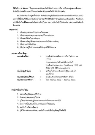 ให้เกิดปัญหาน้ามันแพง ซึ่งผลกระทบของปัญหาน้ามันนี้ค่อนข้างกระจายเป็นวงกว้างและสูงมาก เนื่องจาก
น้ามันใช้แล้วหมดไปและแนวโน้มของน้ามันมีท่าทีว่าจะหมดในอีกไม่กี่สิบปีข้างหน้า
คณะผู้จัดทาจึงเห็นปัญหาที่กล่าวมา จึงคิดวิธีแก้ปัญหาเพื่อลดมลภาวะทางอากาศเนื่องจากยานพาหนะ
และการใช้น้ามันที่ใช้ในการขับเคลื่อนยานพาหนะที่ทาให้เกิดปัญหาด้านพลังงานและสิ่งแวดล้อม จึงได้คิดค้น
รถไฟฟ้าอัจฉริยะนี้ขึ้นมาและหวังเป็นอย่างยิ่งว่าในอนาคตเราจะมีรถไฟฟ้าใช้อย่างสะดวกสบายและเป็นมิตรกับ
สิ่งแวดล้อม
วัตถุประสงค์
1. เพื่อลดปัญหาด้านการใช้พลังงานในประเทศ
2. เพื่อสร้างความสะดวกและความรวดเร็วในการเดินทาง
3. เพื่อลดค่าใช้จ่ายในการเดินทาง
4. เพื่อลดการเกิดอุบัติเหตุจากการชนของรถกับสิ่งกีดขวางต่างๆ
5. เพื่อสร้างรถไฟฟ้าอัฉริยะ
6. เพื่อนาความรู้ที่ได้จากการอบรมไปประยุกต์ใช้กับโครงาน
ขอบเขตการศึกษาข้อมูล
ขอบเขตด้านเนื้อหา : การเขียนโปรแกรมด้วยภาษา C , Python และ
HTML
การออกแบบวงจรไฟฟ้าและอิเล็กทรอนิกส์
การเขียนโปรแกรมคอนโทร Raspberry Pi 3 และ
Kidbright ให้ทางานตามต้องการ
ขอบเขตกลุ่มเป้าหมาย : นักเรียนในโครงการสิ่งประดิษฐ์สมองกลฝังตัว
และผู้ที่สนใจ
ขอบเขตด้านสถานที่ศึกษา : โรงเรียนศึกษาสงเคราะห์จิตต์อารีฯ ลาปาง
ขอบเขตระยะเวลาที่ศึกษา : เดือน กันยายน 2562 – มิถุนายน 2563
ประโยชน์ที่คาดว่าจะได้รับ
1. ลดการเกิดอุบัติเหตุของผู้ที่ใช้งาน
2. อานวยความสะดวกแก่ผู้ใช้งาน
3. ผู้ใช้งานสามารถรับรู้ถึงการชนของรถกับสิ่งกีดขวางรอบข้างได้
4. โครงงานนี้เป็นส่วนหนึ่งในการช่วยลดการใช้พลังงาน
5. ลดค่าใช้จ่ายในการเดินทาง
6. ผู้ที่ใช้งานสามารถเตรียมความพร้อมในการรับมือกับอุบัติเหตุที่เกิดขึ้นได้
 