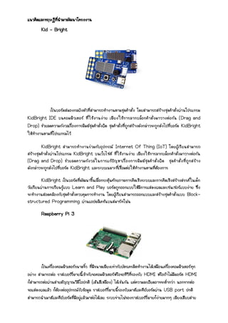 แนวคิดและทฤษฎีที่นามาพัฒนาโครงงาน
Kid – Bright
เป็นบอร์ดสมองกลฝังตัวที่สามารถทางานตามชุดคาสั่ง โดยสามารถสร้างชุดคาสั่งผ่านโปรแกรม
KidBright IDE บนคอมพิวเตอร์ ที่ใช้งานง่าย เพียงใช้การลากบล็อกคาสั่งมาวางต่อกัน (Drag and
Drop) ช่วยลดความกังวลเรื่องการพิมพ์ชุดคาสั่งผิด ชุดคาสั่งที่ถูกสร้างดังกล่าวจะถูกส่งไปที่บอร์ด KidBright
ให้ทางานตามที่โปรแกรมไว้
KidBright สามารถทางานร่วมกับอุปกรณ์ Internet Of Thing (IoT) โดยผู้เรียนสามารถ
สร้างชุดคาสั่งผ่านโปรแกรม KidBright บนเว็บไซต์ ที่ใช้งานง่าย เพียงใช้การลากบล็อกคาสั่งมาวางต่อกัน
(Drag and Drop) ช่วยลดความกังวลในการแก้ปัญหาเรื่องการพิมพ์ชุดคาสั่งผิด ชุดคาสั่งที่ถูกสร้าง
ดังกล่าวจะถูกส่งไปที่บอร์ด KidBright และระบบเฉพาะที่เชื่อมต่อให้ทางานตามที่ต้องการ
KidBright เป็นบอร์ดที่พัฒนาขึ้นเพื่อกระตุ้นศักยภาพการคิดเชิงระบบและการคิดเชิงสร้างสรรค์ในเด็ก
วัยเรียนผ่านการเรียนรู้แบบ Learn and Play บอร์ดถูกออกแบบให้มีการแสดงผลและเซนเซอร์แบบง่าย ซึ่ง
จะทางานสอดคล้องกับชุดคาสั่งควบคุมการทางาน โดยผู้เรียนสามารถออกแบบและสร้างชุดคาสั่งแบบ Block-
structured Programming ผ่านแอปพลิเคชันบนสมาร์ทโฟน
Raspberry Pi 3
เป็นเครื่องคอมพิวเตอร์ขนาดจิ๋ว ที่มีขนาดเพียงเท่ากับบัตรเครดิตทางานได้เหมือนเครื่องคอมพิวเตอร์ทุก
อย่าง สามารถต่อ ราสเบอร์รี่พายนี้เข้ากับจอคอมพิวเตอร์หรือจอทีวีที่รองรับ HDMI หรือถ้าไม่มีพอร์ต HDMI
ก็สามารถต่อผ่านสายสัญญาณวิดีโอปกติ (เส้นสีเหลือง) ได้เช่นกัน แต่ความละเอียดอาจจะต่ากว่า นอกจากต่อ
จอแสดงผลแล้ว ก็ต้องต่ออุปกรณ์รับข้อมูล ราสเบอร์รี่พายนี้รองรับเมาส์และคีย์บอร์ดผ่าน USB port ปกติ
สามารถนาเมาส์และคีย์บอร์ดที่มีอยู่แล้วมาต่อได้เลย ระบบจ่ายไฟของราสเบอร์รี่พายก็ง่ายมากๆ เพียงเสียบสาย
 