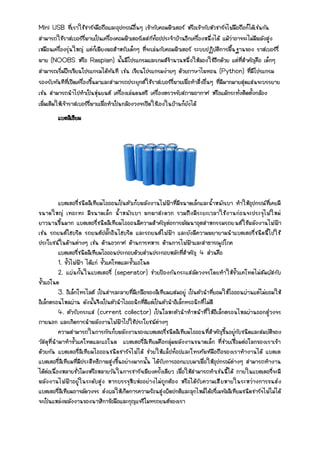 Mini USB ที่เราใช้ชาร์จมือถือและอุปกรณ์อื่นๆ เข้ากับคอมพิวเตอร์ หรือเข้ากับหัวชาร์จไฟมือถือก็ได้เช่นกัน
สามารถใช้ราสเบอร์รี่พายเป็นเครื่องคอมพิวเตอร์เดสก์ท็อปประจาบ้านอีกเครื่องหนึ่งได้ แม้ว่าอาจจะไม่มีพลังสูง
เหมือนเครื่องรุ่นใหญ่ แต่ก็เพียงพอสาหรับเด็กๆ ที่จะเล่นกับคอมพิวเตอร์ ระบบปฏิบัติการพื้นฐานของ ราสเบอร์รี่
พาย (NOOBS หรือ Raspian) นั้นมีโปรแกรมและเกมส์จานวนหนึ่งให้ลองใช้อีกด้วย แต่ที่สาคัญคือ เด็กๆ
สามารถเริ่มฝึกเขียนโปรแกรมได้ทันที เช่น เขียนโปรแกรมง่ายๆ ด้วยภาษาไพทอน (Python) ที่มีโปรแกรม
รองรับทันทีที่เปิดเครื่องขึ้นมาและสามารถประยุกต์ใช้ราสเบอร์รี่พายเพื่อทาสิ่งอื่นๆ ที่มีมากมายสุดแสนจะบรรยาย
เช่น สามารถนาไปทาเป็นหุ่นยนต์ เครื่องเล่นดนตรี เครื่องตรวจจับสภาพอากาศ หรือแม้กระทั่งติดตั้งกล้อง
เพิ่มเติมให้เจ้าราสเบอร์รี่พายเพื่อทาเป็นกล้องวงจรปิดใช้เองในบ้านก็ยังได้
แบตลิเธียม
แบตเตอรี่ชนิดลิเทียมไอออนเป็นตัวเก็บพลังงานไฟฟ้าที่มีขนาดเล็กและน้าหนักเบา ทาให้อุปกรณ์ที่เคยมี
ขนาดใหญ่ เทอะทะ มีขนาดเล็ก น้าหนักเบา พกพาสะดวก รวมถึงมีระยะเวลาใช้งานก่อนจะประจุไฟใหม่
ยาวนานขึ้นมาก แบตเตอรี่ชนิดลิเทียมไอออนมีความสาคัญต่อการพัฒนาอุตสาหกรรมรถยนต์ใช้พลังงานไฟฟ้า
เช่น รถยนต์ไฮบริด รถยนต์ปลั๊กอินไฮบริด และรถยนต์ไฟฟ้า และยังมีความพยายามนาแบตเตอรี่ชนิดนี้ไปใช้
ประโยชน์ในด้านต่างๆ เช่น ด้านอวกาศ ด้านการทหาร ด้านการไฟฟ้าและสาธารณูปโภค
แบตเตอรี่ชนิดลิเทียมไอออนประกอบด้วยส่วนประกอบหลักที่สาคัญ 4 ส่วนคือ
1. ขั้วไฟฟ้า ได้แก่ ขั้วแคโทดและขั้วแอโนด
2. แผ่นกั้นในแบตเตอรี่ (seperator) ช่วยป้องกันกระแสลัดวงจรโดยทาให้ขั้วแคโทดไม่สัมผัสกับ
ขั้วแอโนด
3. อิเล็กโทรไลต์ เป็นสารละลายที่มีเกลือของลิเทียมผสมอยู่ เป็นตัวนาที่ยอมให้ไอออนผ่านแต่ไม่ยอมให้
อิเล็กตรอนไหลผ่าน ดังนั้นจึงเป็นตัวนาไอออนิกที่ดีแต่เป็นตัวนาอิเล็กทรอนิกที่ไม่ดี
4. ตัวรับกระแส (current collector) เป็นโลหะตัวนาทาหน้าที่ให้อิเล็กตรอนไหลผ่านออกสู่วงจร
ภายนอก และเกิดการนาพลังงานไฟฟ้าไปใช้ประโยชน์ต่างๆ
ความสามารถในการกักเก็บพลังงานของแบตเตอรี่ชนิดลิเทียมไอออนที่สาคัญขึ้นอยู่กับชนิดและสมบัติของ
วัสดุที่นามาทาขั้วแคโทดและแอโนด แบตเตอรี่ลิเทียมคือกลุ่มพลังงานขนาดเล็ก ที่ช่วยเชื่อมต่อโลกของเราเข้า
ด้วยกัน แบตเตอรี่ลิเทียมไอออนชนิดชาร์จไฟได้ ช่วยให้แล็ปท็อปและโทรศัพท์มือถือของเราทางานได้ แบตเต
แบตเตอรี่ลิเทียมที่มีประสิทธิภาพสูงขึ้นอย่างมากนั้น ได้รับการออกแบบมาเพื่อให้อุปกรณ์ต่างๆ สามารถทางาน
ได้ต่อเนื่องหลายชั่วโมงหรือหลายวันในการชาร์จเพียงครั้งเดียว เพื่อให้สามารถทาเช่นนี้ได้ ภายในแบตเตอรี่จะมี
พลังงานไฟฟ้าอยู่ในระดับสูง หากบรรจุหีบห่ออย่างไม่ถูกต้อง หรือได้รับความเสียหายในระหว่างการขนส่ง
แบตเตอรี่ลิเทียมอาจลัดวงจร ส่งผลให้เกิดการความร้อนสูงผิดปกติและลุกไหม้ได้อรี่เมทัลลิเทียมชนิดชาร์จไฟไม่ได้
จะเป็นแหล่งพลังงานของนาฬิกาข้อมือและกุญแจรีโมทรถยนต์ของเรา
 