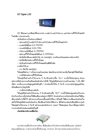 DC Digital LCD
DC ดิจิตอลพาวเวอร์มิเตอร์ที่สามารถวัด แรงดัน/กระแส/กาลังงาน และกาลังงานที่ใช้ไปทั้งหมดได้
ในตัวเดียว สะดวกครบครัน
ฟังชั่นอัฉริยะภายในตัวเพาเวอร์มิเตอร์
- วัดกระแส(A)/แรงดัน(V)/กาลังงาน(W)/พลังงานที่ใช้ไปทั้งหมด(Wh)
- แรงดันวัดได้ตั้งแต่ 6.5-99.99V
- กระแสวัดได้ตั้งแต่ 0.00-99A
- กาลังงานวัดได้ตั้งแต่ 0-9999W
- พลังงานที่ใช้ไปทั้งหมดวัดได้ตั้งแต่ 0-9999Wh
- ฟังชั่นตั้งค่าเตือนแรงดันต่า/เกิน (จอ backlight กระพริบและตัวเลขแสดงแรงดันกระพริบ)
- ฟังชั่นรีเซ็ตค่าพลังงานที่ใช้ไปทั้งหมด
- ฟังชั่นจดจาค่าพลังงานที่ใช้ไปทั้งหมดอัตโนมัติเมื่อไฟดับ
การตั้งค่าใช้งาน
- การ เปิด/ปิด backlight
ให้กดปุ่มที่หน้าจอ 1 ครั้งอย่างรวดเร็วและปล่อย มิเตอร์สามารถจาสถาณะเปิด/ปิดล่าสุดไว้ได้แม้ไฟดับ
- การรีเซ็ตค่าพลังงานที่ใช้ไปทั้งหมด
ให้กดปุ่มที่หน้าจอค้างไว้ประมาณ 5 วินาทีจนหน้าจอขึ้น "CLr" จากนั้นให้ปล่อยปุ่มกด ตัวเลข
พลังงานที่หน้าจอจะกระพริบเตรียมพร้อมสาหรับการรีเซ็ต ให้กดปุ่มที่หน้าจออย่างรวดเร็วและปล่อย 1 ครั้ง เพื่อรี
เซ็ตค่า จากนั้นระบบจะกลับสู่เมนูหลักอัตโนมัติ / หากปล่อยทิ้งไว้เกิน 5 วินาที ระบบจะกลับเข้าสู่เมนูหลักโดย
อัตโนมัติและค่าจะไม่ถูกรีเซ็ต
- การตั้งค่าแจ้งเตือนแรงดันเกิน
ให้กดปุ่มที่หน้าจอค้างไว้ประมาณ 3 วินาทีจนหน้าจอขึ้น "SET" จากนั้นให้ปล่อยปุ่มกดตัวเลขในกรอบ
ด้านซ้ายจะเป็นการตั้งค่าตัวเลขให้เตือนเมื่อแรงดันสูงกว่าที่ตั้งไว้ ส่วนช่องด้านขวาจะเป็นช่องตั้งค่าตัวเลขให้เตือน
เมื่อแรงดันต่ากว่าที่ตั้งไว้ หน้าจอจะกระพริบและเปลี่ยนหลักไปเรื่อยๆ อัตโนมัติ ให้ต้องการเปลี่ยนแปลงตัวเลขใน
หลักใดให้กดปุ่มที่หน้าจอแล้วปล่อยเร็วๆ เพื่อเปลี่ยนค่าไปยังค่าที่ต้องการ เมื่อได้ค่าแรงดันแจ้งเตือนที่ต้องการแล้ว
ให้กดปุ่มค้างไว้ประมาณ 5 วินาที หน้าจอจะแสดงตัวอักษรว่า "pass" ให้ปล่อยปุ่มกด เป็นการสิ้นสุดการตั้งค่า
ระบบจะกลับหน้าจอแสดงผลหลักอัตโนมัติ
เซนเซอร์ตรวจจับการเคลื่อนไหว
ตรวจจับความเคลื่อนไหวจากความร้อน เมื่อมีคนเดินผ่านก็จะจับค่าความร้อนที่เปลี่ยนแปลง แล้วส่งค่า
สัญญาณมีไฟออกมา เราสามารถนาค่านี้ไปสั่งควบคุม Arduino ได้ สามารถปรับเวลาหน่วงเวลาในการ
 