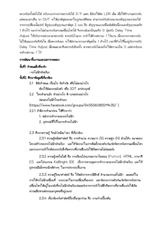 ตรวจจับครั้งต่อไปได้ ปรับระยะทางการตรวจจับได้ 3-7 เมตร มีช่องให้ต่อ LDR เพิ่ม เพื่อให้ทางานตรวจจับ
แค่ตอนกลางคืน ขา OUT จะให้เอาต์พุตออกมาในรูปของดิจิตอล สามารถปรับลักษณะของสัญญาณขาออกได้
จากการเปลี่ยนจั้มเปอร์ มีรูปแบบสัญญาณเอาต์พุต 2 แบบ คือ สัญญาณแบบคลื่นพัลส์ต่อเนื่องและสัญญาณลอจิก
1 ค้างไว้ จนกว่าจะไม่สามารถจับความเคลื่อนไหวได้ จึงจะกลับมาเป็นลอจิก 0 ปุ่มปรับ Delay Time
Adjust ใช้ปรับการหน่วงเวลาตรวจจับ หากปรับไวมาก จะทาให้ค้างสถานะ 1 ไว้นาน เนื่องจากการตรวจจับ
ไม่ให้ผลแบบทันทีทันใด เมื่อตรวจจับพบ จะให้สถานะทางเอาต์พุตเป็น 1 ค้างไว้ เวลาที่ค้างไว้ขึ้นอยู่กับการปรับ
Delay Time Adjust เมื่อหมดเวลาจึงตรวจจับอีกครั้ง หากตรวจจับไม่เจอก็จะให้สถานะเป็น 0 แต่หากจับเจอ
จะค้างสถานะ 1 ไว้
การพัฒนาชิ้นงานและผลการทดลอง
ขั้นที่1 กาหนดสิ่งที่จะทา
-รถไฟฟ้าอัจฉริยะ
ขั้นที่2 ศึกษาข้อมูลที่เกี่ยวข้อง
2.1 มีข้อกาหนด เงื่อนไข ข้อกากัด หรือไม่ละอย่างไร
ต้องใช้สมองกลฝังตัว หรือ IOT มาประยุกต์
2.2 ใครทามาแล้ว ทาอย่างไร ดี-บกพร่องอย่างไร
ชมรมรถไฟฟ้าไทยทาเอง
(https://www.facebook.com/groups/645506085519435/ )
2.2.1 ถ้ามีการทามาก่อน ให้ศึกษาว่า
1. หลักการทางานของรถไฟฟ้า
2. อุปกรณ์ที่ใช้ในการทารถไฟฟ้า
2.3 ศึกษาความรู้ วิทย์/คณิต/ฯลฯ ที่เกี่ยวข้อง
2.3.1 ความรู้คณิตศาสตร์ คือ การคานวน ความยาว (S) ความสูง (H) ส่วนโค้ง ขนาดของ
โครงสร้างของรถไฟฟ้าอัจฉริยะ และใช้วัดระยะในการติดตั้งของตัวเซนเซอร์ตรวจจับความเคลื่อนไหว
และระยะการเข้าใกล้ของรถกับสิ่งกีดขวางที่อาจเสี่ยงก่อให้เกิดความไม่ปลอดภัย
2.3.2 ความรู้เทคโนโลยี คือ การเขียนโปรแกรมภาษาไพทอน (Python) HTML ภาษาซี
(C) และโปรแกรม KidBright IDE เพื่อการควบคุมการทางานของรถไฟฟ้าอัจฉริยะ และใช้
อุปกรณ์อิเล็กทรอนิกส์ต่างๆ ในการประกอบชิ้นงาน
2.3.3 ความรู้วิทยาศาสตร์ คือ ใช้หลักการทางฟิสิกส์ คานวณกระแสไฟฟ้า มอเตอร์ใน
การให้รถไฟฟ้าเคลื่อนที่ ระยะเวลาในการเคลื่อนที่ของรถ และวัดระยะวางตัวเซนเซอร์ตรวจจับความ
เคลื่อนไหวให้อยู่ในระดับที่รถไฟฟ้าอัจฉริยะปลอดภัยจากการเข้าใกล้สิ่งกีดขวางที่อาจเสี่ยงก่อให้เกิด
ความเสียหายต่อรถและบุคคลที่อยู่บนรถ
2.3.4 เกี่ยวข้องกับศาสตร์เรื่องอื่นๆมาร่วม คือ งานช่างเบื้องต้น
 