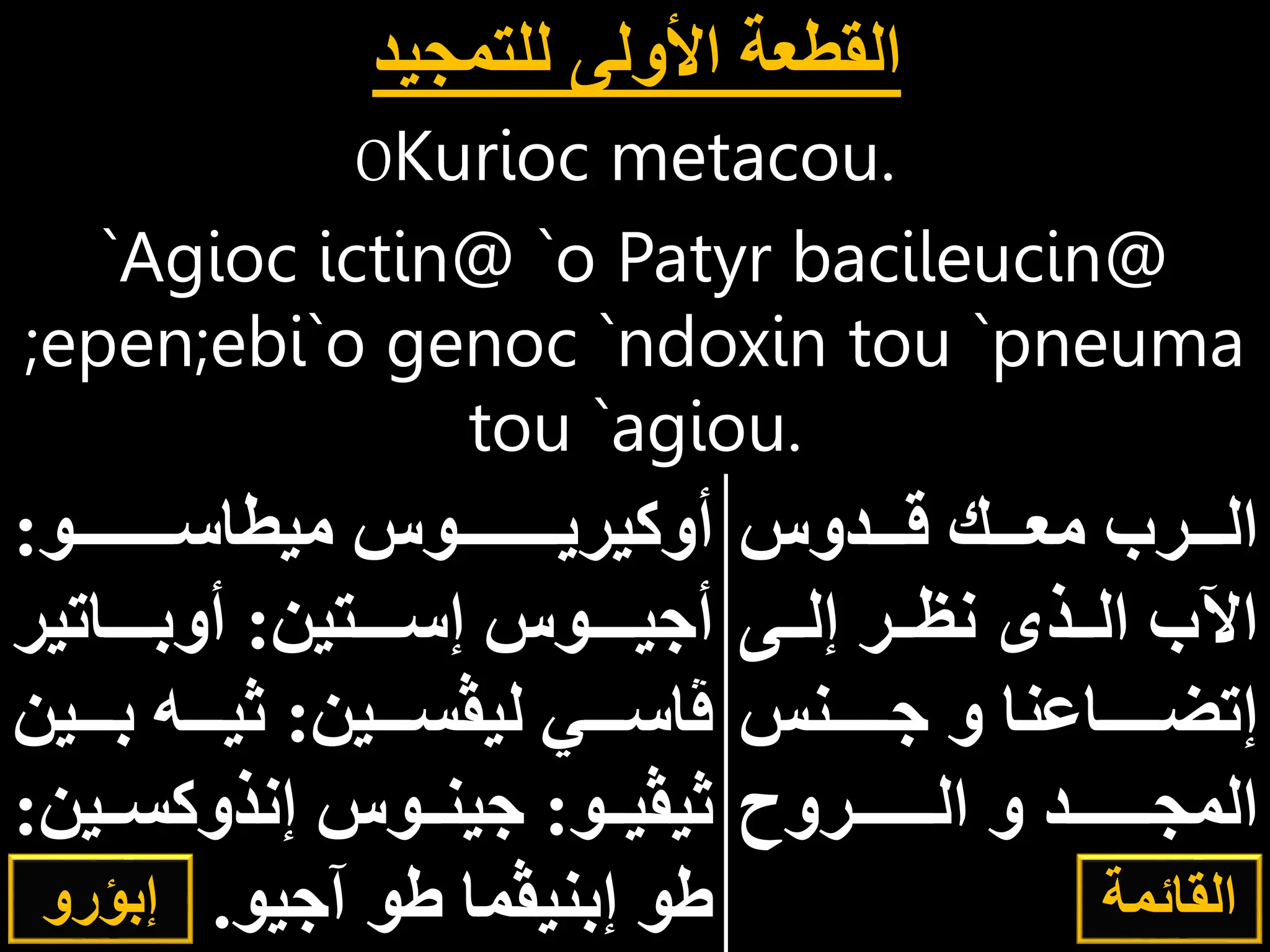 OKurioc metacou.
`Agioc ictin@ `o Patyr bacileucin@
;epen;ebi`o genoc `ndoxin tou `pneuma
tou `agiou.
‫ااادوس‬‫ا‬‫ق‬ ‫اااك‬‫ا‬‫مع‬ ‫ااارب‬‫ا‬‫ال‬
‫ااى‬‫ا‬‫إل‬ ‫اار‬‫ا‬‫نإ‬ ‫ااذى‬‫ا‬‫ال‬ ‫اآلب‬
‫اااااانس‬ ‫و‬ ‫إتضاااااااعنا‬
‫ااااااااروح‬‫ا‬‫ال‬ ‫و‬ ‫ااااااااد‬‫ا‬‫المج‬
‫القدس‬
.
‫ااااااااااو‬‫ا‬‫ميطاس‬ ‫ااااااااااوس‬‫ا‬‫أوكيري‬
:
‫ااااتين‬‫ا‬‫إس‬ ‫ااااوس‬‫ا‬‫ي‬ ‫أ‬
:
‫اااااتير‬‫ا‬‫أوب‬
‫ليڤسااااين‬ ‫ڤاسااااي‬
:
‫بااااي‬ ‫ثيااااه‬
‫ن‬
‫ااو‬‫ا‬‫ثيڤي‬
:
‫ااي‬‫ا‬‫إنذوكس‬ ‫ااوس‬‫ا‬‫ين‬
‫ن‬
:
‫يو‬ ‫آ‬ ‫طو‬ ‫إبنيڤما‬ ‫طو‬
.
‫للتمجيد‬ ‫األولى‬ ‫القطعة‬
‫إبؤرو‬ ‫القائمة‬
 