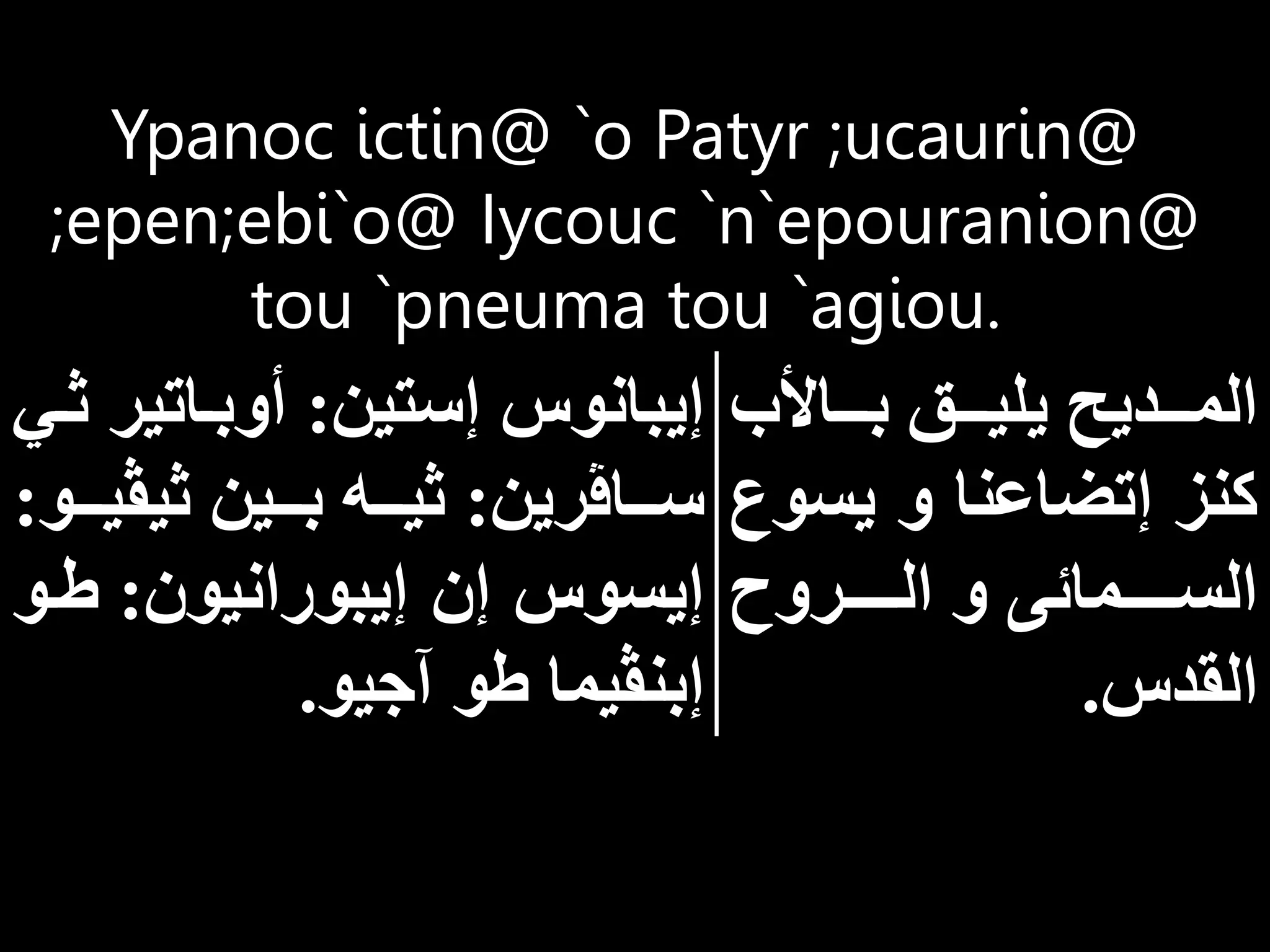Ypanoc ictin@ `o Patyr ;ucaurin@
;epen;ebi`o@ Iycouc `n`epouranion@
tou `pneuma tou `agiou.
‫ااااألب‬‫ا‬‫ب‬ ‫ااا‬‫ا‬‫يلي‬ ‫اااديح‬‫ا‬‫الم‬
‫يس‬ ‫و‬ ‫إتضاعنا‬ ‫كنز‬
‫وع‬
‫اااااروح‬‫ا‬‫ال‬ ‫و‬ ‫ااااامائى‬‫ا‬‫الس‬
‫القدس‬
.
‫إستين‬ ‫إيبانوس‬
:
‫أوبااتي‬
‫ثاي‬ ‫ر‬
‫سااااڤرين‬
:
‫ثيڤ‬ ‫باااين‬ ‫ثياااه‬
‫ياااو‬
:
‫إيبورانيون‬ ‫إن‬ ‫إيسوس‬
:
‫طا‬
‫و‬
‫يو‬ ‫آ‬ ‫طو‬ ‫إبنڤيما‬
.
 