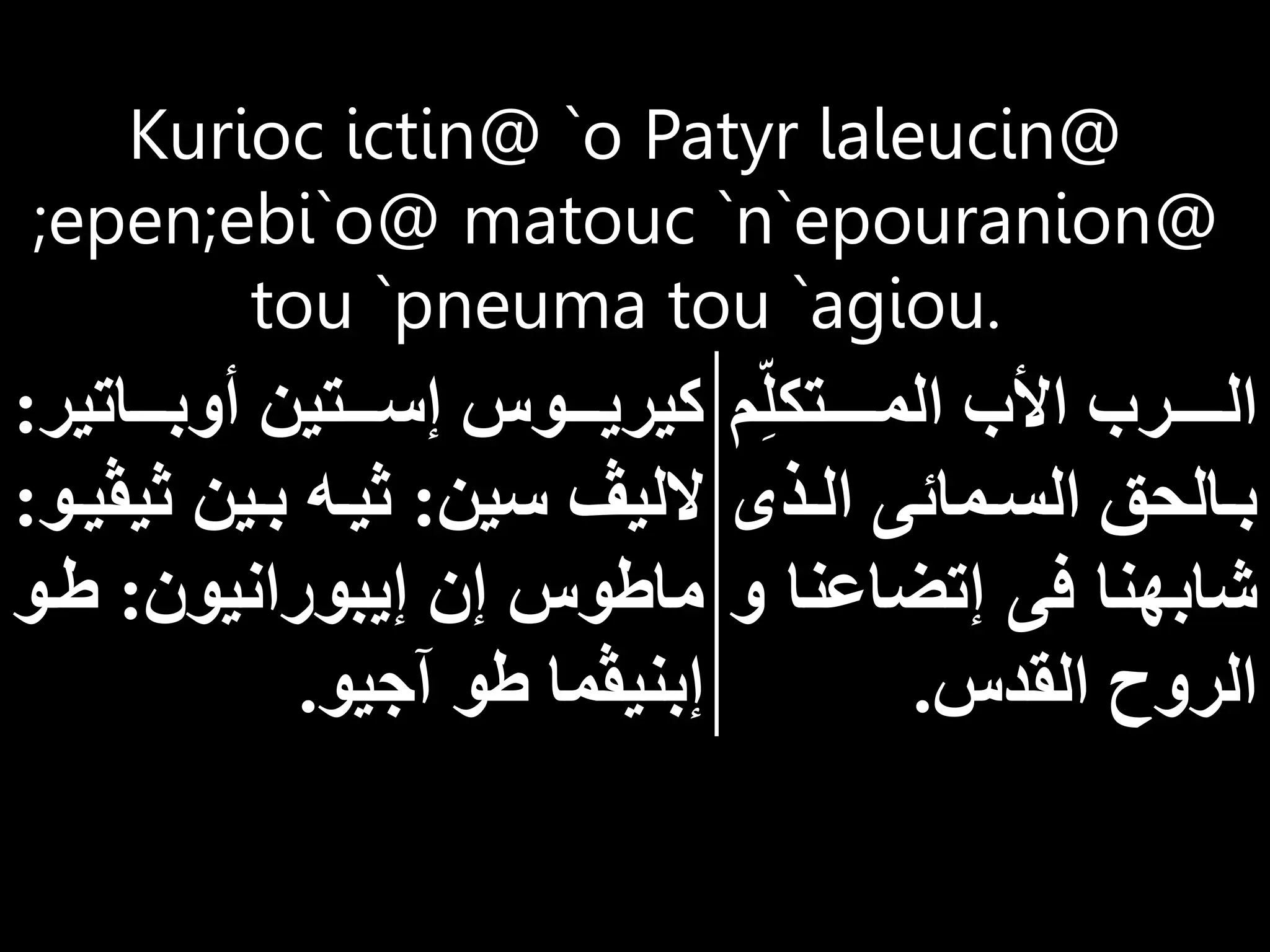 Kurioc ictin@ `o Patyr laleucin@
;epen;ebi`o@ matouc `n`epouranion@
tou `pneuma tou `agiou.
‫م‬ِ‫اااااتكل‬‫ا‬‫الم‬ ‫األب‬ ‫ااااارب‬‫ا‬‫ال‬
‫اذى‬‫ا‬‫ال‬ ‫امائى‬‫ا‬‫الس‬ ‫االح‬‫ا‬‫ب‬
‫إتضاعن‬ ‫فى‬ ‫شابهنا‬
‫و‬ ‫ا‬
‫القدس‬ ‫الروح‬
.
‫ااااتير‬‫ا‬‫أوب‬ ‫اااتين‬‫ا‬‫إس‬ ‫اااوس‬‫ا‬‫كيري‬
:
‫سين‬ ‫الليڤ‬
:
‫ث‬ ‫باين‬ ‫ثياه‬
‫يڤياو‬
:
‫إيبورانيون‬ ‫إن‬ ‫ماطوس‬
:
‫طاو‬
‫يو‬ ‫آ‬ ‫طو‬ ‫إبنيڤما‬
.
 