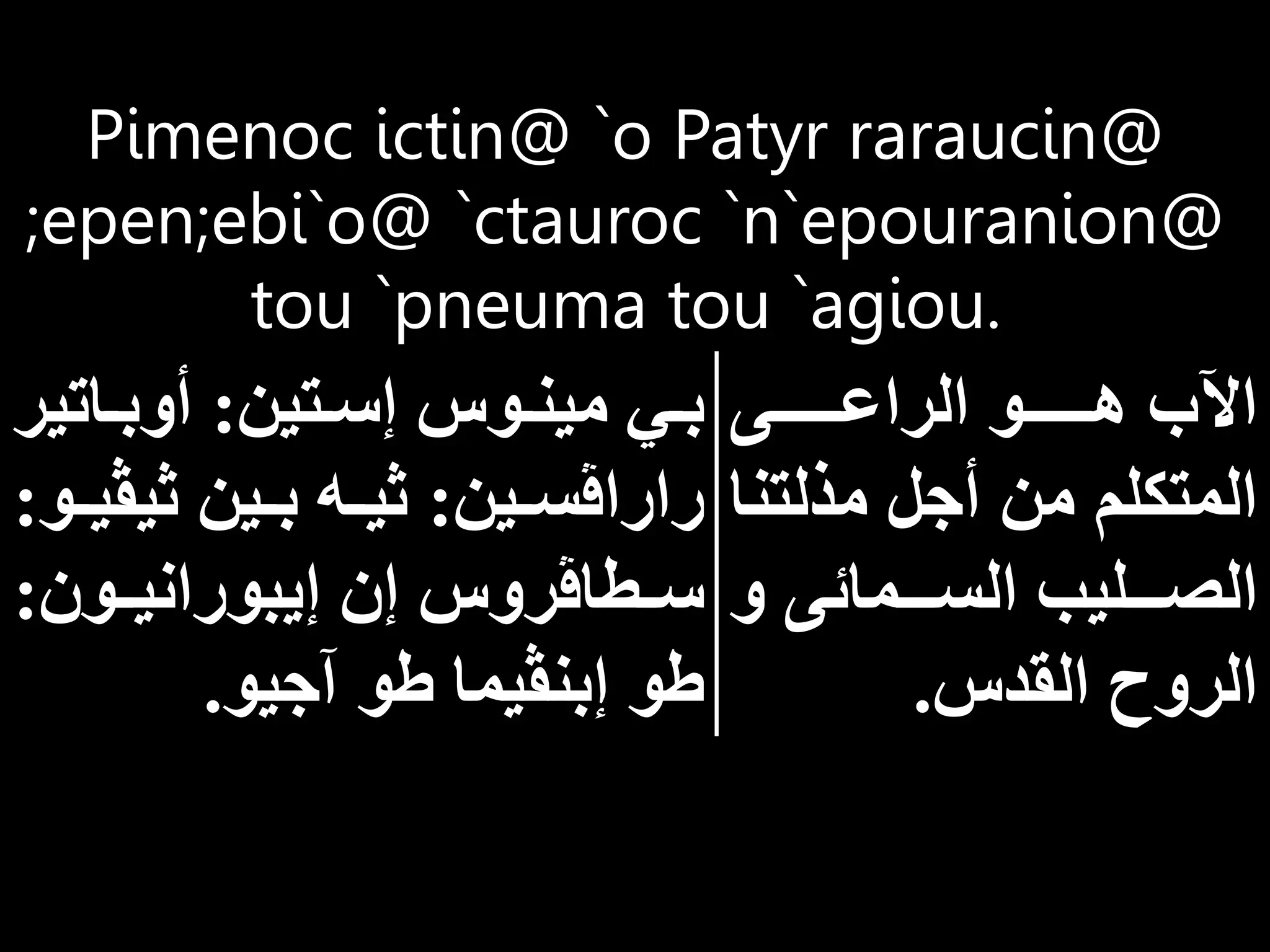 Pimenoc ictin@ `o Patyr raraucin@
;epen;ebi`o@ `ctauroc `n`epouranion@
tou `pneuma tou `agiou.
‫اااااااى‬‫ا‬‫الراع‬ ‫اااااااو‬‫ا‬‫ه‬ ‫اآلب‬
‫مذلت‬ ‫ل‬ ‫أ‬ ‫من‬ ‫المتكلم‬
‫نا‬
‫و‬ ‫ااامائى‬‫ا‬‫الس‬ ‫اااليب‬‫ا‬‫الص‬
‫القدس‬ ‫الروح‬
.
‫اتين‬‫ا‬‫إس‬ ‫اوس‬‫ا‬‫مين‬ ‫اي‬‫ا‬‫ب‬
:
‫اات‬‫ا‬‫أوب‬
‫ير‬
‫اين‬‫ا‬‫راراڤس‬
:
‫ثيڤ‬ ‫اين‬‫ا‬‫ب‬ ‫اه‬‫ا‬‫ثي‬
‫او‬‫ا‬‫ي‬
:
‫اون‬‫ا‬‫إيبوراني‬ ‫إن‬ ‫اطاڤروس‬‫ا‬‫س‬
:
‫يو‬ ‫آ‬ ‫طو‬ ‫إبنڤيما‬ ‫طو‬
.
 
