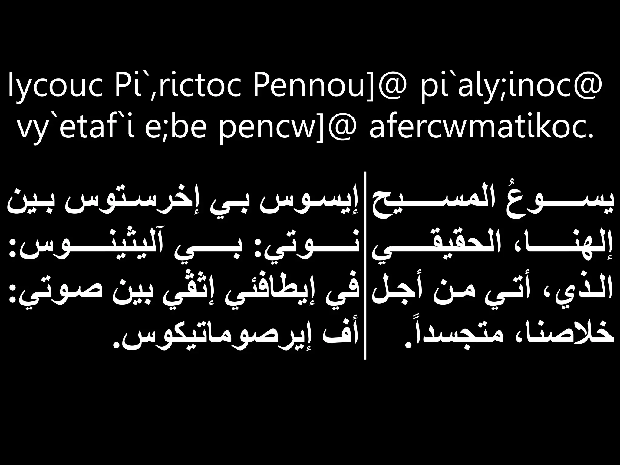 Iycouc Pi`,rictoc Pennou]@ pi`aly;inoc@
vy`etaf`i e;be pencw]@ afercwmatikoc.
‫المساااااااايح‬ ُ‫ع‬‫يسااااااااو‬
‫اااااااي‬‫ا‬‫الحقيق‬ ‫اااااااا‬‫ا‬‫إلهن‬
‫ال‬‫ا‬ ‫أ‬ ‫ان‬‫ا‬‫م‬ ‫اي‬‫ا‬‫أت‬ ‫اذي‬‫ا‬‫ال‬
‫متجسدا‬ ‫خالصنا‬
.
‫اي‬‫ا‬‫ب‬ ‫اتوس‬‫ا‬‫إخرس‬ ‫اي‬‫ا‬‫ب‬ ‫اوس‬‫ا‬‫إيس‬
‫ن‬
‫اااااااوتي‬‫ا‬‫ن‬
:
‫اااااااوس‬‫ا‬‫آليثين‬ ‫اااااااي‬‫ا‬‫ب‬
:
‫صا‬ ‫بين‬ ‫إثڤي‬ ‫إيطافئي‬ ‫في‬
‫وتي‬
:
‫إيرصوماتيكوس‬ ‫أف‬
.
 