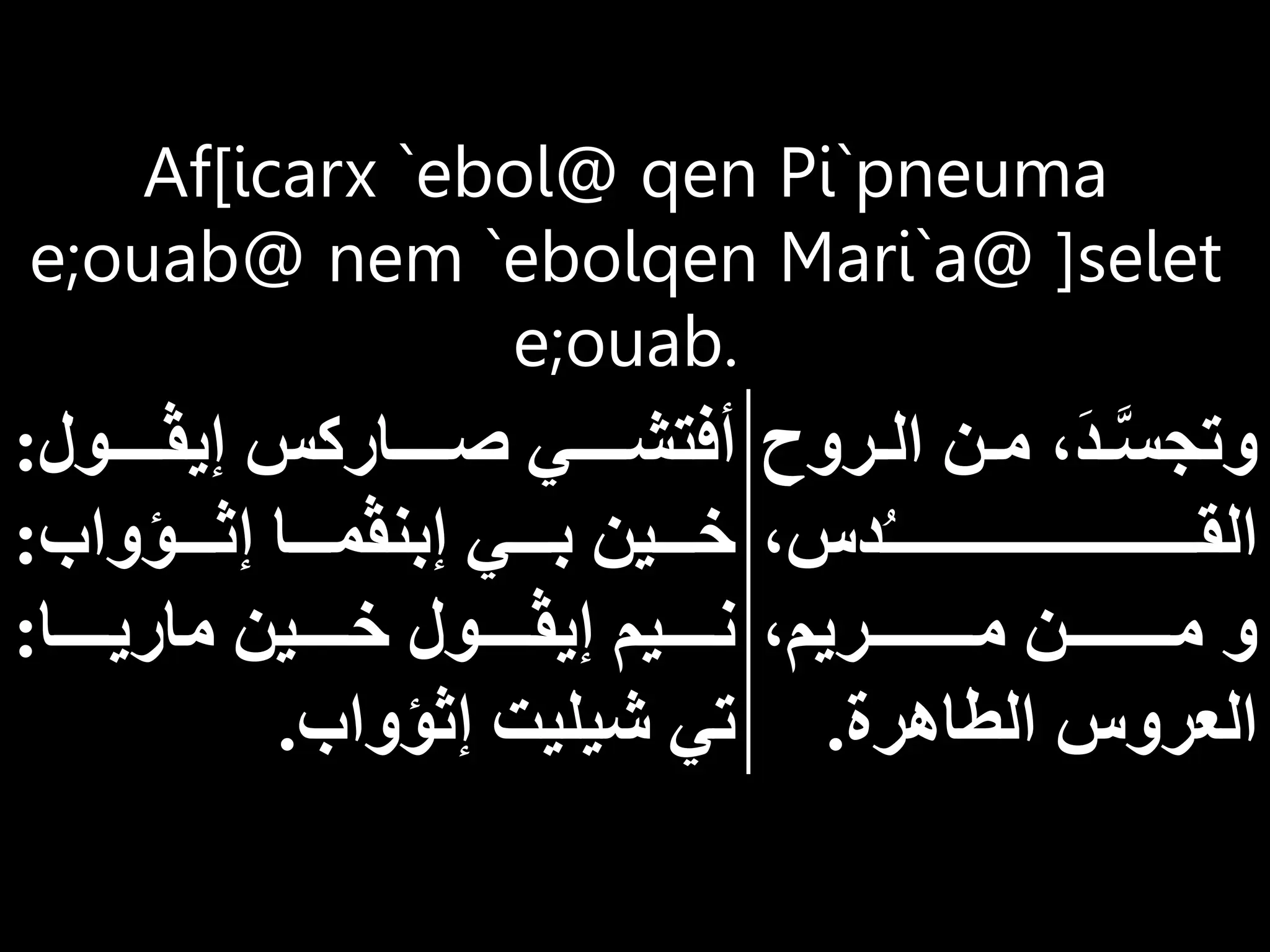 Af[icarx `ebol@ qen Pi`pneuma
e;ouab@ nem `ebolqen Mari`a@ ]selet
e;ouab.
‫ار‬‫ا‬‫ال‬ ‫ان‬‫ا‬‫م‬ َ‫د‬‫ا‬‫ا‬َّ‫س‬‫وتج‬
‫وح‬
‫دس‬ُ‫ـ‬‫اااااااااااااااااااااااااااااا‬‫ا‬‫الق‬
‫ااااااااااريم‬‫ا‬‫م‬ ‫اااااااااان‬‫ا‬‫م‬ ‫و‬
‫الطاهرة‬ ‫العروس‬
.
‫اااااول‬‫ا‬‫إيڤ‬ ‫ااااااركس‬‫ا‬‫ص‬ ‫اااااي‬‫ا‬‫أفتش‬
:
‫ااااؤواب‬‫ا‬‫إث‬ ‫ااااا‬‫ا‬‫إبنڤم‬ ‫ااااي‬‫ا‬‫ب‬ ‫ااااين‬‫ا‬‫خ‬
:
‫اااااا‬‫ا‬‫ماري‬ ‫اااااين‬‫ا‬‫خ‬ ‫اااااول‬‫ا‬‫إيڤ‬ ‫ااااايم‬‫ا‬‫ن‬
:
‫إثؤواب‬ ‫شيليت‬ ‫تي‬
.
 
