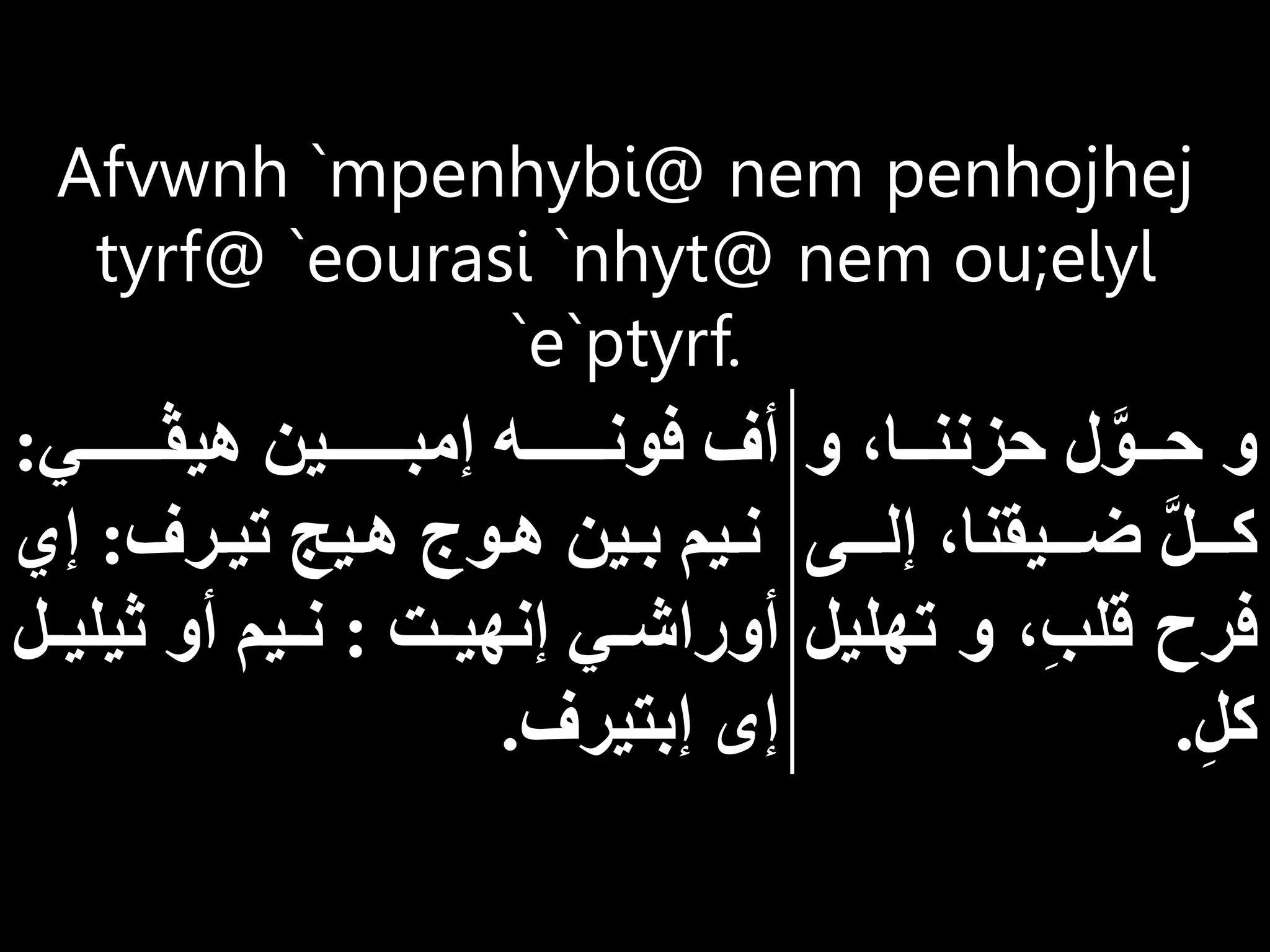 Afvwnh `mpenhybi@ nem penhojhej
tyrf@ `eourasi `nhyt@ nem ou;elyl
`e`ptyrf.
‫و‬ ‫ااا‬‫ا‬‫حزنن‬ ‫ل‬َّ‫ااو‬‫ا‬‫ح‬ ‫و‬
‫ااا‬‫ا‬‫إل‬ ‫ااايقنا‬‫ا‬‫ض‬ َّ‫ل‬‫ااا‬‫ا‬‫ك‬
‫ى‬
‫ته‬ ‫و‬ ِ‫ب‬‫قل‬ ‫فرح‬
‫ليل‬
ِ‫ل‬‫ك‬
.
‫هيڤااااااااي‬ ‫إمبااااااااين‬ ‫فونااااااااه‬ ‫أف‬
:
‫ارف‬‫ا‬‫تي‬ ‫اي‬‫ا‬‫ه‬ ‫اوت‬‫ا‬‫ه‬ ‫اين‬‫ا‬‫ب‬ ‫ايم‬‫ا‬‫ن‬
:
‫إي‬
‫ات‬‫ا‬‫إنهي‬ ‫اي‬‫ا‬‫أوراش‬
:
‫ا‬‫ا‬‫ثيلي‬ ‫أو‬ ‫ايم‬‫ا‬‫ن‬
‫ل‬
‫إبتيرف‬ ‫إى‬
.
 