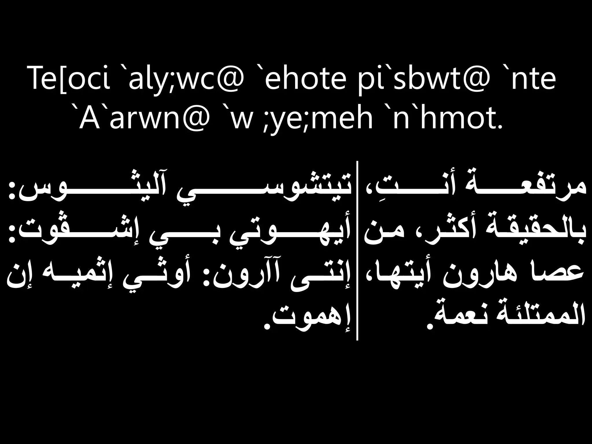 Te[oci `aly;wc@ `ehote pi`sbwt@ `nte
`A`arwn@ `w ;ye;meh `n`hmot.
ِ‫ت‬‫أنااااااااا‬ ‫مرتفعاااااااااة‬
‫ا‬‫ا‬‫م‬ ‫ار‬‫ا‬‫أكث‬ ‫اة‬‫ا‬‫بالحقيق‬
‫ن‬
‫أيتهاا‬ ‫هارون‬ ‫عصا‬
‫نعمة‬ ‫الممتلئة‬
.
‫ااااااااااااااوس‬‫ا‬‫آليث‬ ‫ااااااااااااااي‬‫ا‬‫تيتشوس‬
:
‫إشاااااااااڤوت‬ ‫باااااااااي‬ ‫أيهاااااااااوتي‬
:
‫آآرون‬ ‫إنتاااى‬
:
‫إن‬ ‫إثمياااه‬ ‫أوثاااي‬
‫إهموت‬
.
 