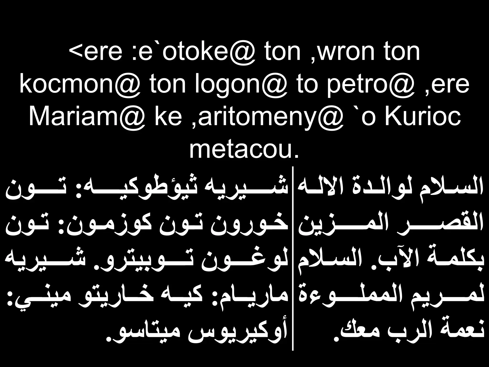 <ere :e`otoke@ ton ,wron ton
kocmon@ ton logon@ to petro@ ,ere
Mariam@ ke ,aritomeny@ `o Kurioc
metacou.
‫اه‬‫ا‬‫االل‬ ‫ادة‬‫ا‬‫لوال‬ ‫االم‬‫ا‬‫الس‬
‫ااااااازين‬‫ا‬‫الم‬ ‫ااااااار‬‫ا‬‫القص‬
‫اآلب‬ ‫اة‬‫ا‬‫بكلم‬
.
‫االم‬‫ا‬‫الس‬
‫المملااااااوءة‬ ‫لمااااااريم‬
‫معك‬ ‫الرب‬ ‫نعمة‬
.
‫ااااااه‬‫ا‬‫ثيؤطوكي‬ ‫اااااايريه‬‫ا‬‫ش‬
:
‫ااااااون‬‫ا‬‫ت‬
‫اون‬‫ا‬‫كوزم‬ ‫اون‬‫ا‬‫ت‬ ‫اورون‬‫ا‬‫خ‬
:
‫اون‬‫ا‬‫ت‬
‫اااااوبيترو‬‫ا‬‫ت‬ ‫اااااون‬‫ا‬‫لوغ‬
.
‫ااااايريه‬‫ا‬‫ش‬
‫ااام‬‫ا‬‫ماري‬
:
‫ااي‬‫ا‬‫مين‬ ‫اااريتو‬‫ا‬‫خ‬ ‫ااه‬‫ا‬‫كي‬
:
‫ميتاسو‬ ‫أوكيريوس‬
.
 