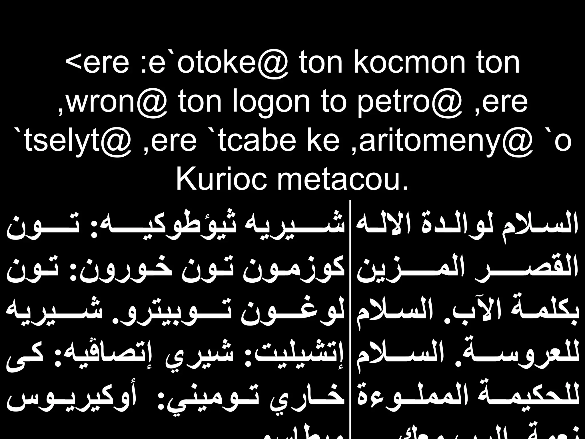 <ere :e`otoke@ ton kocmon ton
,wron@ ton logon to petro@ ,ere
`tselyt@ ,ere `tcabe ke ,aritomeny@ `o
Kurioc metacou.
‫اه‬‫ا‬‫االل‬ ‫ادة‬‫ا‬‫لوال‬ ‫االم‬‫ا‬‫الس‬
‫ااااااازين‬‫ا‬‫الم‬ ‫ااااااار‬‫ا‬‫القص‬
‫اآلب‬ ‫اة‬‫ا‬‫بكلم‬
.
‫االم‬‫ا‬‫الس‬
‫ااااة‬‫ا‬‫للعروس‬
.
‫ااااالم‬‫ا‬‫الس‬
‫المملاااوءة‬ ‫للحكيماااة‬
‫ااااااه‬‫ا‬‫ثيؤطوكي‬ ‫اااااايريه‬‫ا‬‫ش‬
:
‫ااااااون‬‫ا‬‫ت‬
‫اورون‬‫ا‬‫خ‬ ‫اون‬‫ا‬‫ت‬ ‫اون‬‫ا‬‫كوزم‬
:
‫اون‬‫ا‬‫ت‬
‫اااااوبيترو‬‫ا‬‫ت‬ ‫اااااون‬‫ا‬‫لوغ‬
.
‫ااااايريه‬‫ا‬‫ش‬
‫إتشيليت‬
:
‫إتصاڤي‬ ‫شيري‬
‫ه‬
:
‫كاى‬
‫ااوميني‬‫ا‬‫ت‬ ‫اااري‬‫ا‬‫خ‬
:
‫ااوس‬‫ا‬‫أوكيري‬
 