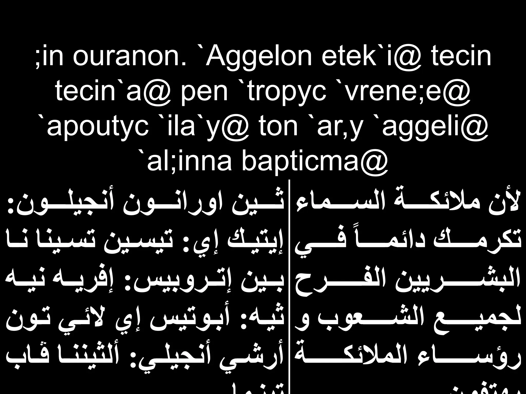 ;in ouranon. `Aggelon etek`i@ tecin
tecin`a@ pen `tropyc `vrene;e@
`apoutyc `ila`y@ ton `ar,y `aggeli@
`al;inna bapticma@
‫اااااماء‬‫ا‬‫الس‬ ‫اااااة‬‫ا‬‫مالئك‬ ‫ألن‬
‫اااااي‬‫ا‬‫ف‬ ‫اااااا‬‫ا‬‫دائم‬ ‫اااااك‬‫ا‬‫تكرم‬
‫اااااااارح‬‫ا‬‫الف‬ ‫ااااااااريين‬‫ا‬‫البش‬
‫و‬ ‫ااااااعوب‬‫ا‬‫الش‬ ‫ااااااع‬‫ا‬‫لجمي‬
‫ااااااااة‬‫ا‬‫المالئك‬ ‫اااااااااء‬‫ا‬‫رؤس‬
‫ااااون‬‫ا‬‫أنجيل‬ ‫ااااون‬‫ا‬‫اوران‬ ‫ااااين‬‫ا‬‫ث‬
:
‫إي‬ ‫اك‬‫ا‬‫إيتي‬
:
‫اي‬‫ا‬‫تس‬ ‫اين‬‫ا‬‫تيس‬
‫اا‬‫ا‬‫ن‬ ‫نا‬
‫ااروبيس‬‫ا‬‫إت‬ ‫ااين‬‫ا‬‫ب‬
:
‫ن‬ ‫ااه‬‫ا‬‫إفري‬
‫ااه‬‫ا‬‫ي‬
‫اه‬‫ا‬‫ثي‬
:
‫ا‬‫ا‬‫ت‬ ‫اي‬‫ا‬‫الئ‬ ‫إي‬ ‫اوتيس‬‫ا‬‫أب‬
‫ون‬
‫اي‬‫ا‬‫أنجيل‬ ‫اي‬‫ا‬‫أرش‬
:
‫ا‬‫ا‬‫ڤ‬ ‫اا‬‫ا‬‫ألثينن‬
‫اب‬
 