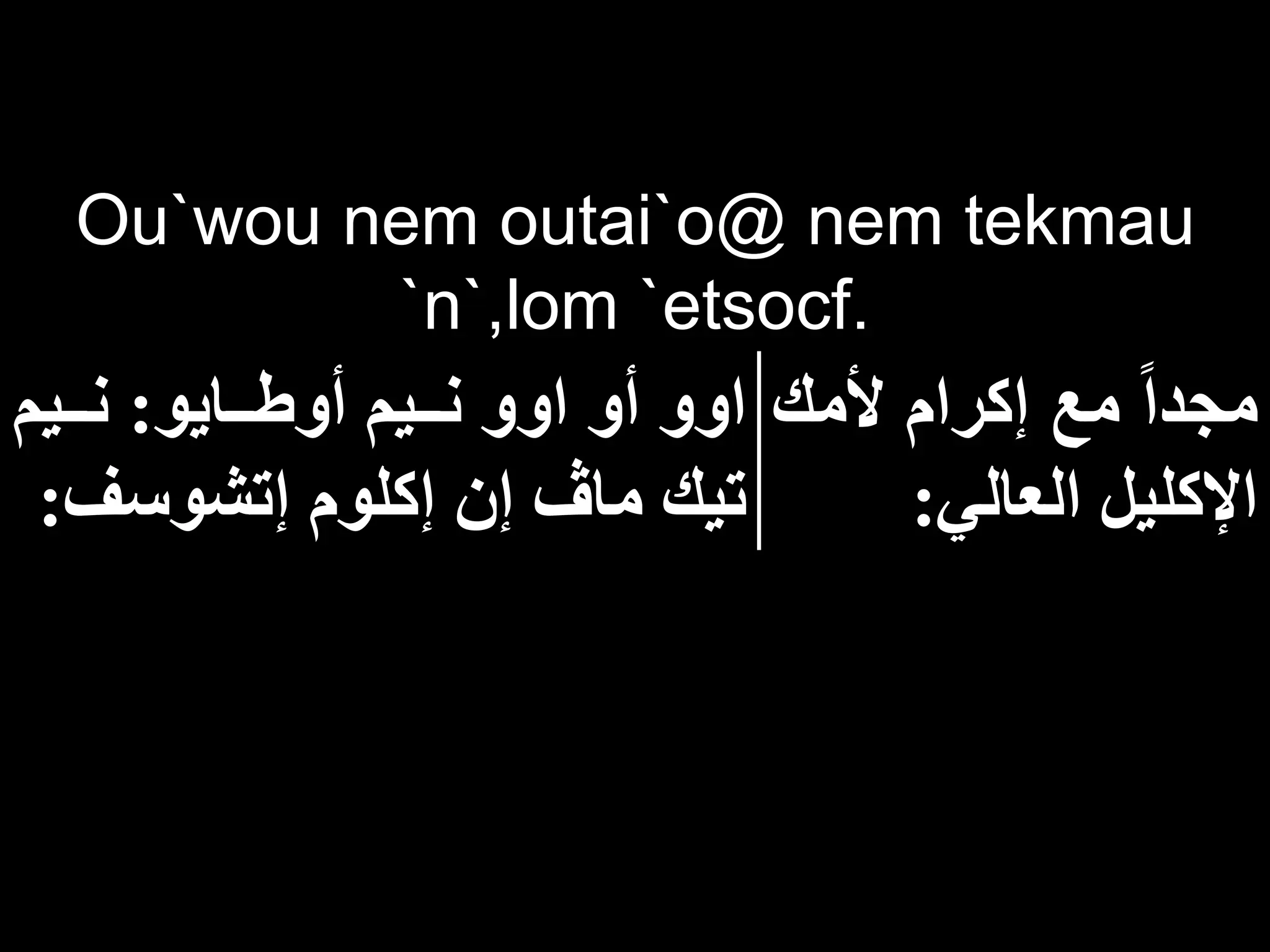 Ou`wou nem outai`o@ nem tekmau
`n`,lom `etsocf.
‫ألمك‬ ‫إكرام‬ ‫مع‬ ‫مجدا‬
‫العالي‬ ‫اإلكليل‬
:
‫ااايو‬‫ا‬‫أوط‬ ‫اايم‬‫ا‬‫ن‬ ‫اوو‬ ‫أو‬ ‫اوو‬
:
‫اايم‬‫ا‬‫ن‬
‫إتشوسف‬ ‫إكلوم‬ ‫إن‬ ‫ما‬ ‫تيك‬
:
 
