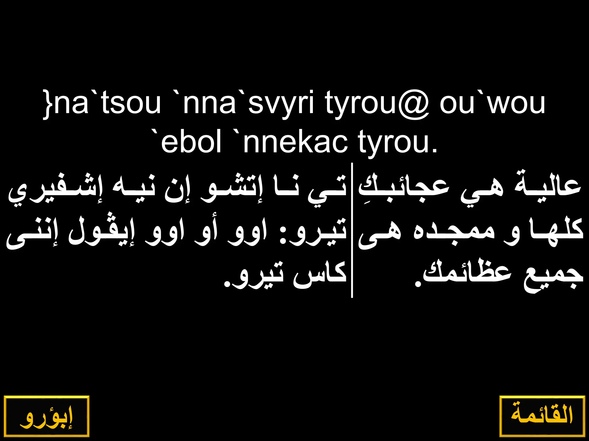 }na`tsou `nna`svyri tyrou@ ou`wou
`ebol `nnekac tyrou.
ِ‫اك‬‫ا‬‫عجائب‬ ‫اي‬‫ا‬‫ه‬ ‫اة‬‫ا‬‫عالي‬
‫هااى‬ ‫ممجااده‬ ‫و‬ ‫كلهااا‬
‫عإائمك‬ ‫ميع‬
.
‫افير‬‫ا‬‫إش‬ ‫اه‬‫ا‬‫ني‬ ‫إن‬ ‫او‬‫ا‬‫إتش‬ ‫اا‬‫ا‬‫ن‬ ‫اي‬‫ا‬‫ت‬
‫ي‬
‫ارو‬‫ا‬‫تي‬
:
‫اى‬‫ا‬‫إنن‬ ‫اول‬‫ا‬‫إيڤ‬ ‫اوو‬ ‫أو‬ ‫اوو‬
‫تيرو‬ ‫كاس‬
.
‫إبؤرو‬ ‫القائمة‬
 