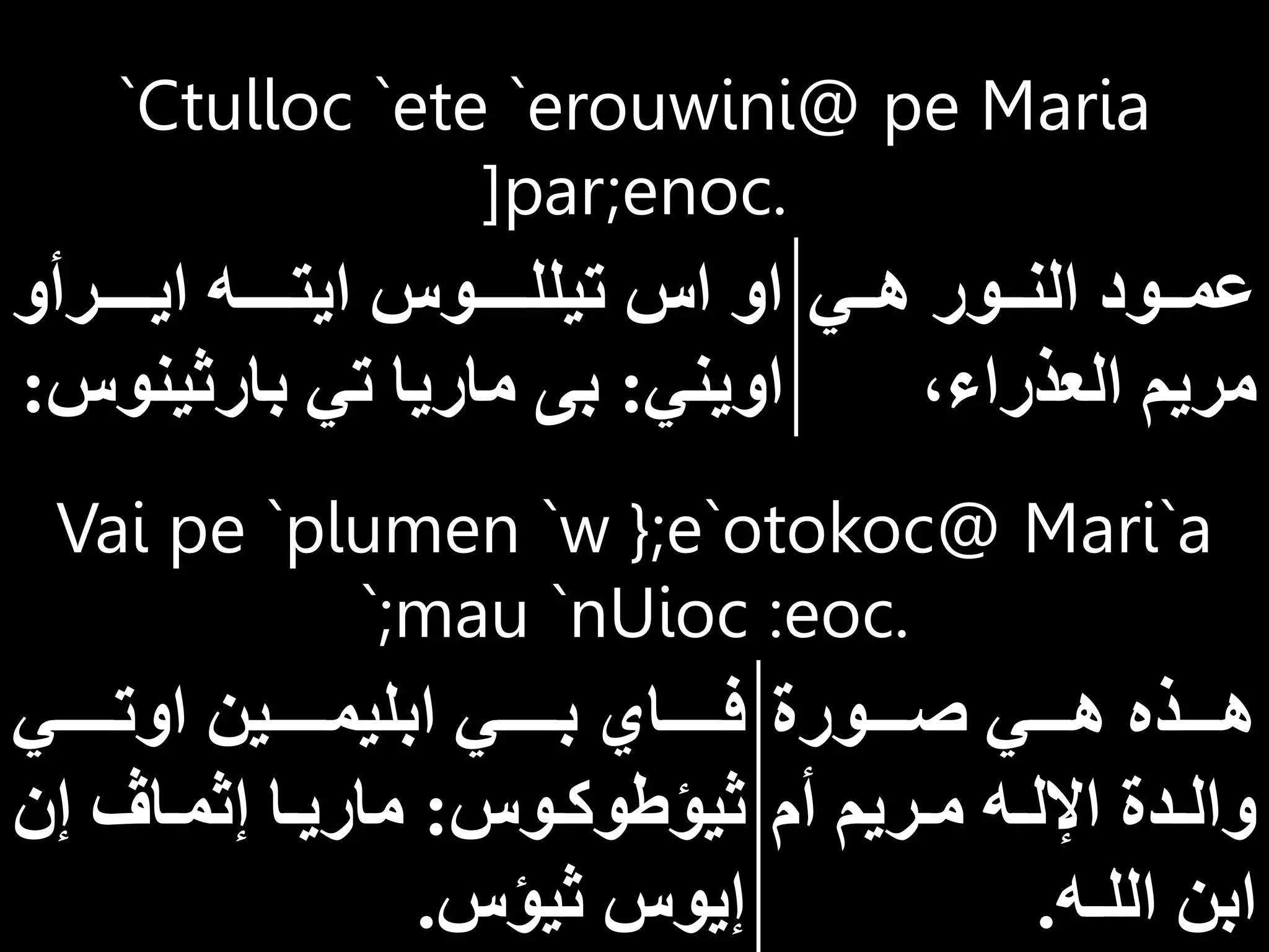 Vai pe `plumen `w };e`otokoc@ Mari`a
`;mau `nUioc :eoc.
‫ااااورة‬‫ا‬‫ص‬ ‫ااااي‬‫ا‬‫ه‬ ‫ااااذه‬‫ا‬‫ه‬
‫أم‬ ‫اريم‬‫ا‬‫م‬ ‫اه‬‫ا‬‫اإلل‬ ‫ادة‬‫ا‬‫وال‬
‫الل‬ ‫ابن‬
‫ـ‬
‫ه‬
.
‫اوتااااااي‬ ‫ابليمااااااين‬ ‫بااااااي‬ ‫فاااااااي‬
‫اوس‬‫ا‬‫ثيؤطوك‬
:
‫إن‬ ‫اا‬‫ا‬‫إثم‬ ‫اا‬‫ا‬‫ماري‬
‫ثيؤس‬ ‫إيوس‬
.
`Ctulloc `ete `erouwini@ pe Maria
]par;enoc.
‫ااي‬‫ا‬‫ه‬ ‫ااور‬‫ا‬‫الن‬ ‫ااود‬‫ا‬‫عم‬
‫العذراء‬ ‫مريم‬
‫ااااارأو‬‫ا‬‫اي‬ ‫اااااه‬‫ا‬‫ايت‬ ‫اااااوس‬‫ا‬‫تيلل‬ ‫اس‬ ‫او‬
‫اويني‬
:
‫بارثين‬ ‫تي‬ ‫ماريا‬ ‫بى‬
‫وس‬
:
 