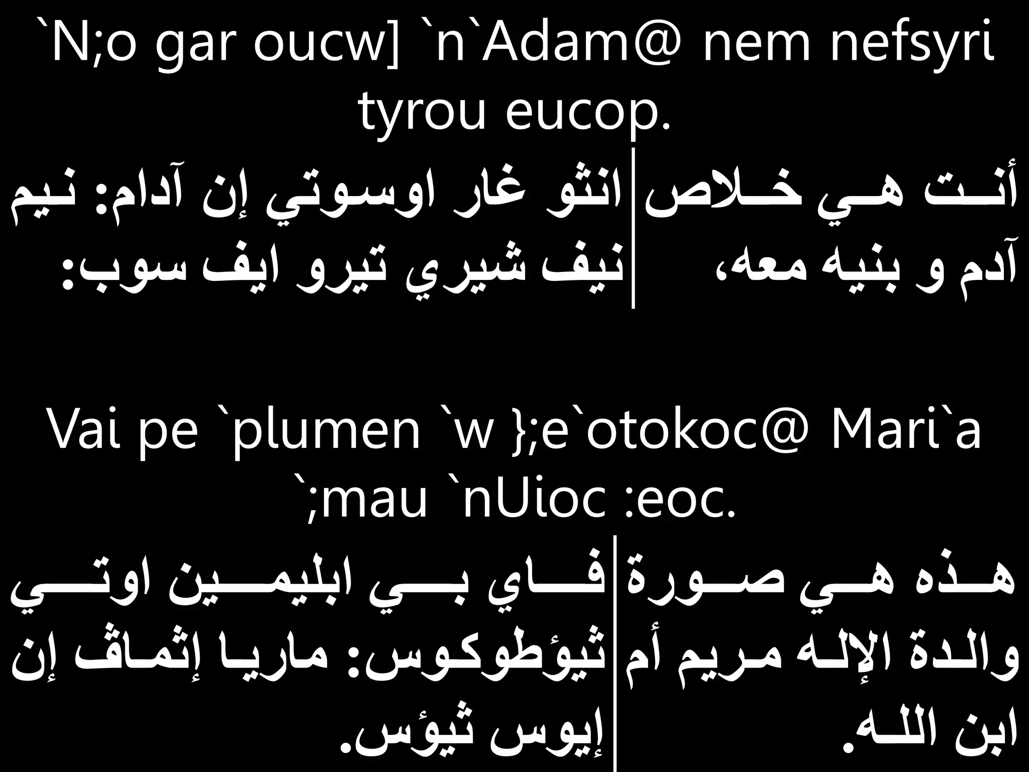 Vai pe `plumen `w };e`otokoc@ Mari`a
`;mau `nUioc :eoc.
‫ااااورة‬‫ا‬‫ص‬ ‫ااااي‬‫ا‬‫ه‬ ‫ااااذه‬‫ا‬‫ه‬
‫أم‬ ‫اريم‬‫ا‬‫م‬ ‫اه‬‫ا‬‫اإلل‬ ‫ادة‬‫ا‬‫وال‬
‫الل‬ ‫ابن‬
‫ـ‬
‫ه‬
.
‫اوتااااااي‬ ‫ابليمااااااين‬ ‫بااااااي‬ ‫فاااااااي‬
‫اوس‬‫ا‬‫ثيؤطوك‬
:
‫إن‬ ‫اا‬‫ا‬‫إثم‬ ‫اا‬‫ا‬‫ماري‬
‫ثيؤس‬ ‫إيوس‬
.
`N;o gar oucw] `n`Adam@ nem nefsyri
tyrou eucop.
‫اااالا‬‫ا‬‫خ‬ ‫اااي‬‫ا‬‫ه‬ ‫ااات‬‫ا‬‫أن‬
‫معه‬ ‫بنيه‬ ‫و‬ ‫آدم‬
‫آدام‬ ‫إن‬ ‫اوساوتي‬ ‫غار‬ ‫انثو‬
:
‫ناي‬
‫م‬
‫سوب‬ ‫ايف‬ ‫تيرو‬ ‫شيري‬ ‫نيف‬
:
 