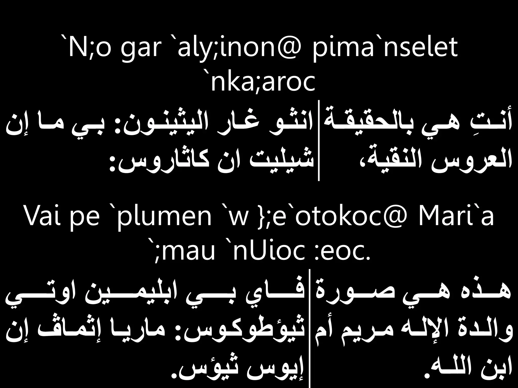 Vai pe `plumen `w };e`otokoc@ Mari`a
`;mau `nUioc :eoc.
‫ااااورة‬‫ا‬‫ص‬ ‫ااااي‬‫ا‬‫ه‬ ‫ااااذه‬‫ا‬‫ه‬
‫أم‬ ‫اريم‬‫ا‬‫م‬ ‫اه‬‫ا‬‫اإلل‬ ‫ادة‬‫ا‬‫وال‬
‫الل‬ ‫ابن‬
‫ـ‬
‫ه‬
.
‫اوتااااااي‬ ‫ابليمااااااين‬ ‫بااااااي‬ ‫فاااااااي‬
‫اوس‬‫ا‬‫ثيؤطوك‬
:
‫إن‬ ‫اا‬‫ا‬‫إثم‬ ‫اا‬‫ا‬‫ماري‬
‫ثيؤس‬ ‫إيوس‬
.
`N;o gar `aly;inon@ pima`nselet
`nka;aroc
‫ا‬‫ا‬‫بالحقيق‬ ‫اي‬‫ا‬‫ه‬ ِ‫ت‬‫ا‬‫ا‬‫أن‬
‫ة‬
‫النقية‬ ‫العروس‬
‫اون‬‫ا‬‫اليثين‬ ‫اار‬‫ا‬‫غ‬ ‫او‬‫ا‬‫انث‬
:
‫إن‬ ‫اا‬‫ا‬‫م‬ ‫اي‬‫ا‬‫ب‬
‫كاثاروس‬ ‫ان‬ ‫شيليت‬
:
 