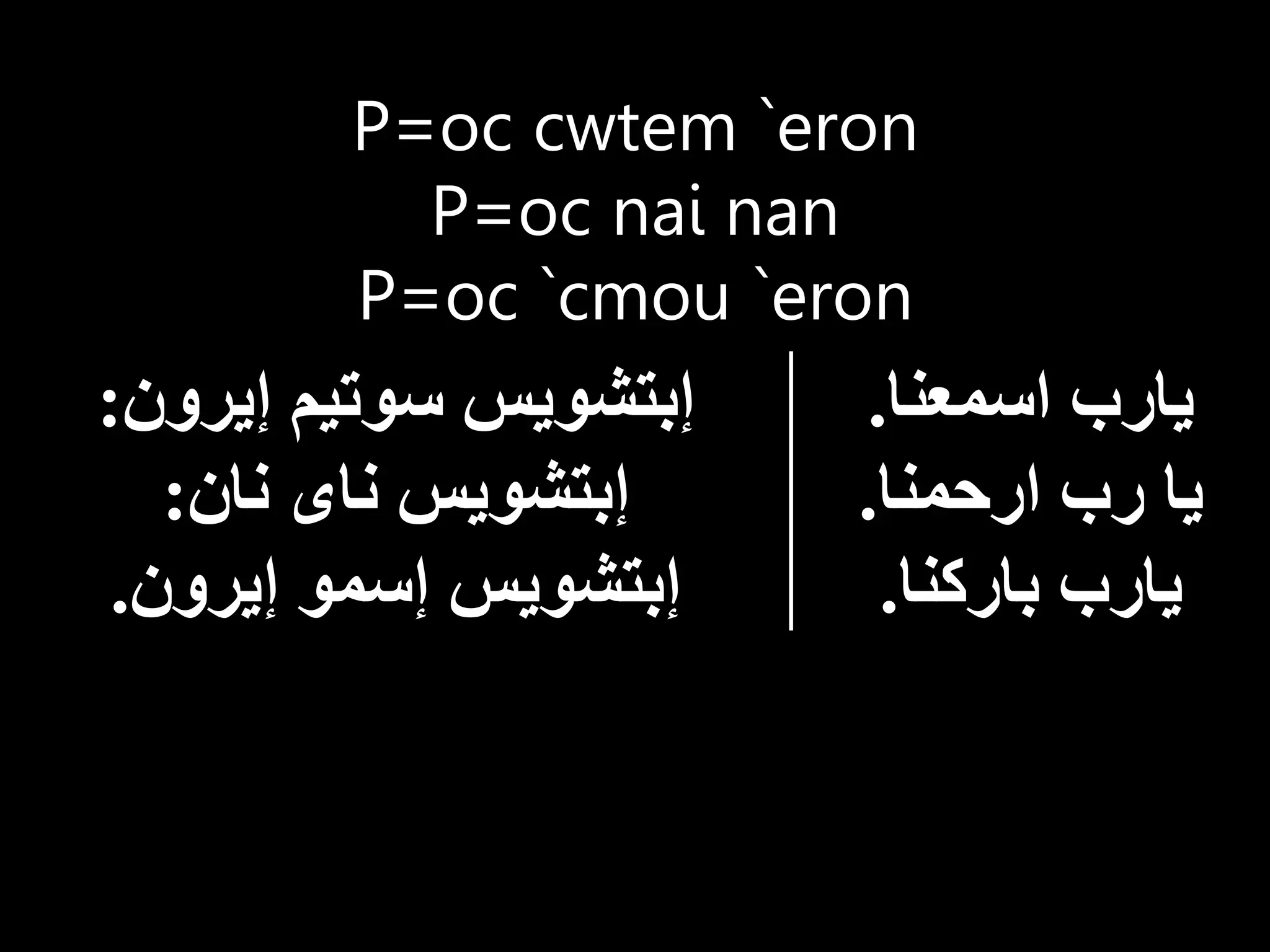 P=oc cwtem `eron
P=oc nai nan
P=oc `cmou `eron
‫اسمعنا‬ ‫يارب‬
.
‫ارحمنا‬ ‫رب‬ ‫يا‬
.
‫باركنا‬ ‫يارب‬
.
‫إيرون‬ ‫سوتيم‬ ‫إبتشويس‬
:
‫نان‬ ‫ناى‬ ‫إبتشويس‬
:
‫إيرون‬ ‫إسمو‬ ‫إبتشويس‬
.
 