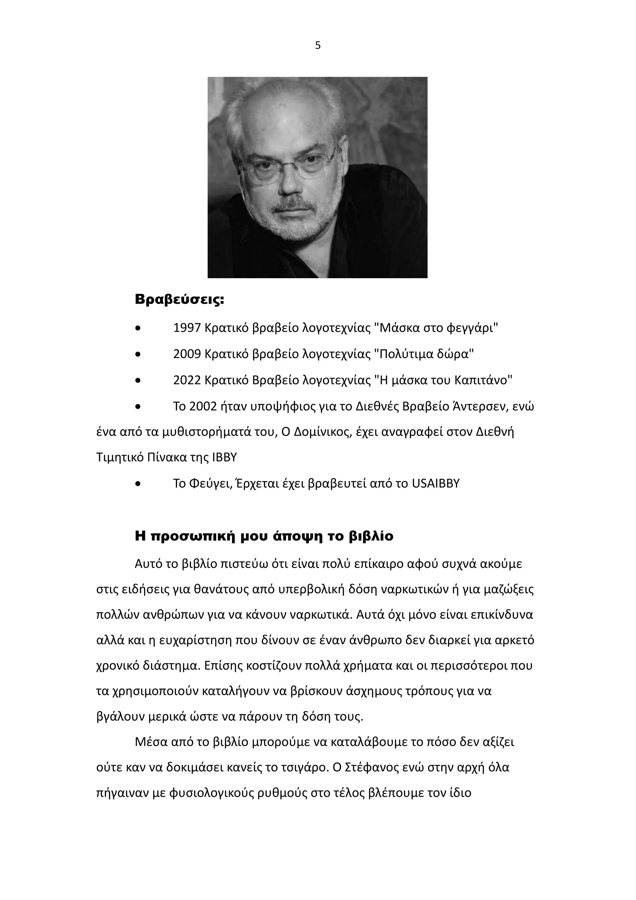 5
Βραβεύσεις:
 1997 Κρατικό βραβείο λογοτεχνίας "Μάσκα στο φεγγάρι"
 2009 Κρατικό βραβείο λογοτεχνίας "Πολύτιμα δώρα"
 2022 Κρατικό Βραβείο λογοτεχνίας "Η μάσκα του Καπιτάνο"
 Το 2002 ήταν υποψήφιος για το Διεθνές Βραβείο Άντερσεν, ενώ
ένα από τα μυθιστορήματά του, Ο Δομίνικος, έχει αναγραφεί στον Διεθνή
Τιμητικό Πίνακα της ΙΒΒΥ
 Το Φεύγει, Έρχεται έχει βραβευτεί από το USAΙΒΒΥ
Η προσωπική μου άποψη το βιβλίο
Αυτό το βιβλίο πιστεύω ότι είναι πολύ επίκαιρο αφού συχνά ακούμε
στις ειδήσεις για θανάτους από υπερβολική δόση ναρκωτικών ή για μαζώξεις
πολλών ανθρώπων για να κάνουν ναρκωτικά. Αυτά όχι μόνο είναι επικίνδυνα
αλλά και η ευχαρίστηση που δίνουν σε έναν άνθρωπο δεν διαρκεί για αρκετό
χρονικό διάστημα. Επίσης κοστίζουν πολλά χρήματα και οι περισσότεροι που
τα χρησιμοποιούν καταλήγουν να βρίσκουν άσχημους τρόπους για να
βγάλουν μερικά ώστε να πάρουν τη δόση τους.
Μέσα από το βιβλίο μπορούμε να καταλάβουμε το πόσο δεν αξίζει
ούτε καν να δοκιμάσει κανείς το τσιγάρο. Ο Στέφανος ενώ στην αρχή όλα
πήγαιναν με φυσιολογικούς ρυθμούς στο τέλος βλέπουμε τον ίδιο
 