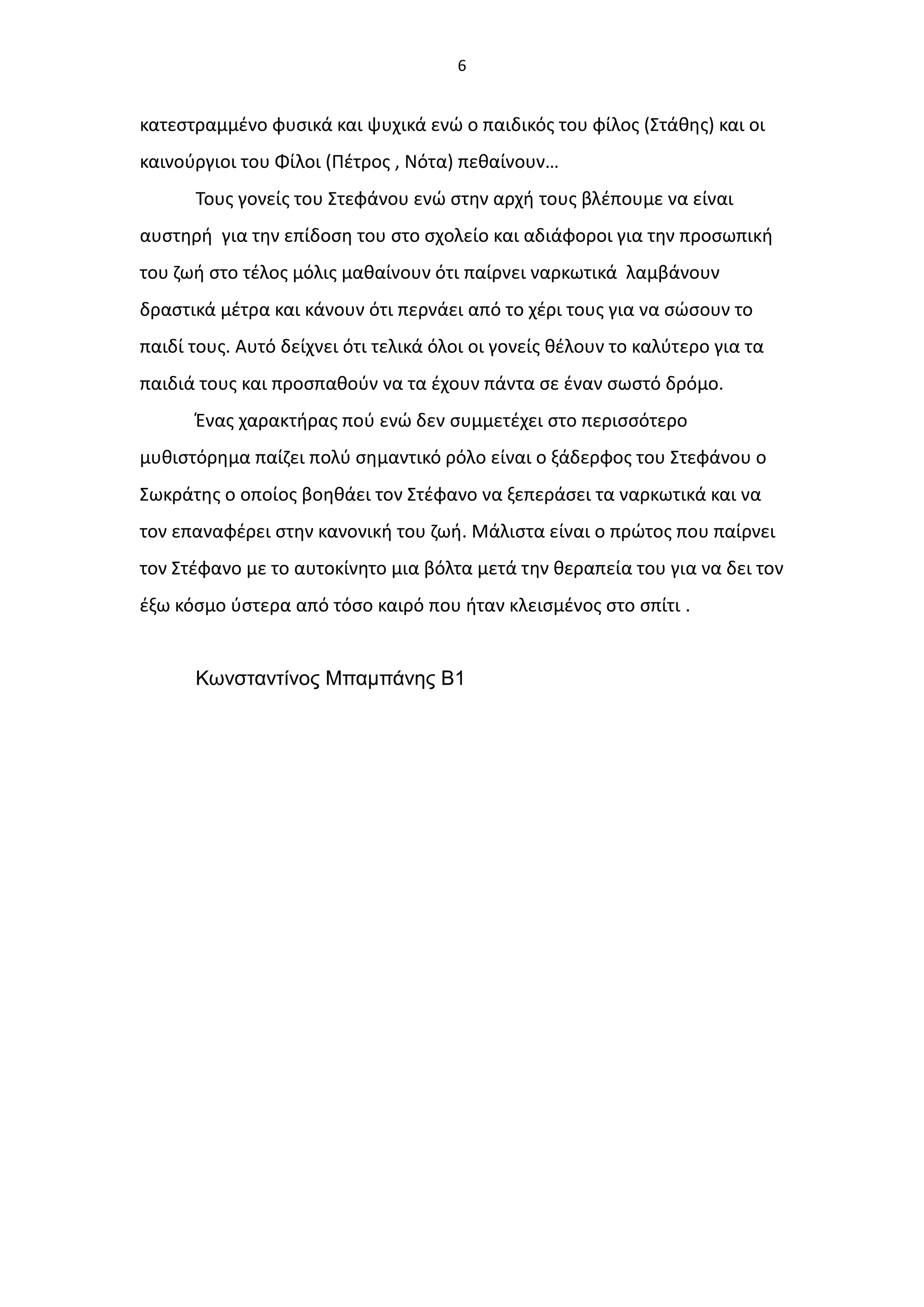 6
κατεστραμμένο φυσικά και ψυχικά ενώ ο παιδικός του φίλος (Στάθης) και οι
καινούργιοι του Φίλοι (Πέτρος , Νότα) πεθαίνουν…
Τους γονείς του Στεφάνου ενώ στην αρχή τους βλέπουμε να είναι
αυστηρή για την επίδοση του στο σχολείο και αδιάφοροι για την προσωπική
του ζωή στο τέλος μόλις μαθαίνουν ότι παίρνει ναρκωτικά λαμβάνουν
δραστικά μέτρα και κάνουν ότι περνάει από το χέρι τους για να σώσουν το
παιδί τους. Αυτό δείχνει ότι τελικά όλοι οι γονείς θέλουν το καλύτερο για τα
παιδιά τους και προσπαθούν να τα έχουν πάντα σε έναν σωστό δρόμο.
Ένας χαρακτήρας πού ενώ δεν συμμετέχει στο περισσότερο
μυθιστόρημα παίζει πολύ σημαντικό ρόλο είναι ο ξάδερφος του Στεφάνου ο
Σωκράτης ο οποίος βοηθάει τον Στέφανο να ξεπεράσει τα ναρκωτικά και να
τον επαναφέρει στην κανονική του ζωή. Μάλιστα είναι ο πρώτος που παίρνει
τον Στέφανο με το αυτοκίνητο μια βόλτα μετά την θεραπεία του για να δει τον
έξω κόσμο ύστερα από τόσο καιρό που ήταν κλεισμένος στο σπίτι .
Κωνσταντίνος Μπαμπάνης Β1
 