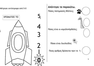 5
I
0
Μέτρησε αντίστροφα από 5-0
55
Απάντησε τα παρακάτω.
Πόσες πατημασιές βλέπεις;
to blast off.
4 Πόσες είναι οι καμηλοπάρδαλες;
3
2
Πόσα είναι λουλούδια;
Ποιος αριθμος βρίσκεται πριν το 1;
4
ΧΡΩΜΑΤΙΣΕ ΤΟ
9
 
