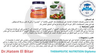 4
-
‫المصطلح‬
:
‫مثل‬ ‫مصطلحات‬ ‫على‬ ‫الغذائية‬ ‫المكمالت‬ ‫ملصقات‬ ‫تحتوي‬ ‫ما‬ ‫ا‬ً‫ب‬‫غال‬
"
‫بالكامل‬ ‫طبيعي‬
"
‫أو‬
"
‫عضوي‬
"
‫للمستهلكين‬ ‫مربكة‬ ‫تكون‬ ‫قد‬ ‫والتي‬ ،
.
‫بك‬ ‫الخاص‬ ‫الملحق‬ ‫في‬ ‫مدرجة‬ ‫تراها‬ ‫قد‬ ‫التي‬ ‫ا‬ً‫ع‬‫شيو‬ ‫األكثر‬ ‫المصطلحات‬ ‫بعض‬ ‫يلي‬ ‫فيما‬
.
‫طبيعي‬
(
Natural
: )
‫المصطلحان‬ ‫يشير‬ ،‫األمريكية‬ ‫والدواء‬ ‫الغذاء‬ ‫إلدارة‬ ‫ا‬ً‫ق‬‫وف‬
"
‫طبيعي‬
"
‫و‬
"
‫بالكامل‬ ‫طبيعي‬
"
‫أو‬ ‫صناعية‬ ‫مكونات‬ ‫أي‬ ‫على‬ ‫تحتوي‬ ‫ال‬ ‫التي‬ ‫المنتجات‬ ‫إلى‬
‫االصطناعية‬ ‫األلوان‬ ‫أو‬ ‫النكهات‬ ‫ذلك‬ ‫في‬ ‫بما‬ ،‫صناعية‬
.
‫مصطلح‬ ‫استخدام‬ ‫أن‬ ‫اعتبارك‬ ‫في‬ ‫ضع‬ ،‫ذلك‬ ‫ومع‬
"
‫طبيعي‬
"
‫بعض‬ ‫في‬ ‫بصرامة‬ ‫تطبيقه‬ ‫يتم‬ ‫ال‬
‫واأللوان‬ ‫والنكهات‬ ‫االصطناعية‬ ‫المحليات‬ ‫عن‬ ‫للبحث‬ ‫المكونات‬ ‫ملصق‬ ‫من‬ ‫التحقق‬ ‫المهم‬ ‫من‬ ‫يزال‬ ‫ال‬ ‫ولدلك‬ ، ‫الدول‬
.
‫عضوي‬
(
Organic
: )
‫فيتامينات‬ ‫أو‬ ‫أعشاب‬ ‫على‬ ‫وتحتوي‬ ‫الوطني‬ ‫العضوي‬ ‫البرنامج‬ ‫لوائح‬ ‫مع‬ ‫تتوافق‬ ‫أنها‬ ‫طالما‬ ،‫عضوية‬ ‫أنها‬ ‫على‬ ‫الغذائية‬ ‫المكمالت‬ ‫تسويق‬ ‫يمكن‬
‫أو‬
‫الحيوانات‬ ‫أو‬ ‫العضوية‬ ‫النباتات‬ ‫من‬ ‫مشتقة‬ ‫معادن‬
(
4
.)
‫في‬ ‫بما‬ ،‫محظورة‬ ‫مواد‬ ‫أو‬ ‫ا‬ً‫ي‬‫وراث‬ ‫معدلة‬ ‫كائنات‬ ‫أي‬ ‫استخدام‬ ‫دون‬ ‫العضوية‬ ‫النباتات‬ ‫زراعة‬ ‫تتم‬
‫الحشرية‬ ‫والمبيدات‬ ‫االصطناعية‬ ‫األسمدة‬ ‫ذلك‬
.
‫أو‬ ‫الهرمونات‬ ‫إعطاؤها‬ ‫يتم‬ ‫وال‬ ‫العضوية‬ ‫باألعالف‬ ‫العضوية‬ ‫الحيوانات‬ ‫تغذية‬ ‫يتم‬ ،‫نفسه‬ ‫الوقت‬ ‫وفي‬
‫الحيوية‬ ‫المضادات‬
(
5
.)
‫العبوة‬ ‫على‬ ‫األمريكية‬ ‫الزراعة‬ ‫وزارة‬ ‫شعار‬ ‫يحمل‬ ‫أخضر‬ ‫ختم‬ ‫على‬ ً‫ة‬‫عاد‬ ‫المعتمدة‬ ‫العضوية‬ ‫المنتجات‬ ‫تحتوي‬
.
‫التى‬ ‫البلد‬ ‫او‬
‫فيها‬ ‫تقيم‬
 