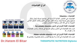 ‫الفيتامينات‬ ‫أنواع‬
‫الفيتامينات‬
Vitamins :
‫بشكل‬ ‫ليعمل‬ ‫جسمك‬ ‫يحتاجها‬ ‫التي‬ ‫األساسية‬ ‫الغذائية‬ ‫العناصر‬ ‫هي‬ ‫الفيتامينات‬
‫جيدة‬ ‫بصحة‬ ‫ويبقى‬ ‫صحيح‬
.
‫الغذائي‬ ‫التمثيل‬ ‫وظائف‬ ‫تنظيم‬ ‫في‬ ‫منها‬ ‫الكثير‬ ‫يساعد‬
‫والهضم‬ ‫األعصاب‬ ‫ووظيفة‬ ‫النمو‬ ‫ذلك‬ ‫في‬ ‫بما‬ ،‫الحيوية‬
.
‫الدهون‬ ‫في‬ ‫للذوبان‬ ‫القابلة‬ ‫الفيتامينات‬
Fat-soluble vitamins
:
‫جسمك‬ ‫في‬ ‫تخزينها‬ ‫ويمكن‬ ‫الدهون‬ ‫في‬ ‫الفيتامينات‬ ‫هذه‬ ‫تذوب‬
.
‫الفيتامينات‬ ‫وتشمل‬
A
‫و‬
D
‫و‬
E
‫و‬
K
‫الماء‬ ‫في‬ ‫للذوبان‬ ‫القابلة‬ ‫الفيتامينات‬
Water-soluble vitamins
:
‫الجسم‬ ‫يخزنها‬ ‫وال‬ ‫الماء‬ ‫في‬ ‫الفيتامينات‬ ‫هذه‬ ‫تذوب‬
.
‫فيتامين‬ ‫وتشمل‬
C
‫وفيتامين‬
B
 