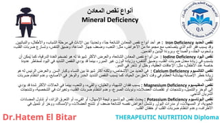 ‫الحديد‬ ‫نقص‬
Iron Deficiency
:
‫والنباتيين‬ ،‫واألطفال‬ ،‫الشباب‬ ‫مرحلة‬ ‫في‬ ‫اإلناث‬ ‫بين‬ ‫ًا‬‫د‬‫وتحدي‬ ،‫ًا‬‫د‬‫ج‬ ‫الشائعة‬ ‫المعادن‬ ‫نقص‬ ‫أنواع‬ ‫أحد‬ ‫هو‬
.
‫مثل‬ ،‫األعراض‬ ‫من‬ ‫مجموعة‬ ‫مع‬ ‫يتصاحب‬ ‫الذي‬ ‫الدم‬ ‫فقر‬ ‫يسبب‬ ‫وقد‬
:
،‫القلب‬ ‫ضربات‬ ‫وتسارع‬ ،‫التنفس‬ ‫وضيق‬ ،‫المناعة‬ ‫جهاز‬ ‫وضعف‬ ،‫التعب‬
‫والقدمين‬ ‫اليدين‬ ‫وبرودة‬ ،‫والصداع‬ ،‫الجلد‬ ‫وشحوب‬
.
‫اليود‬ ‫نقص‬
Iodine Deficiency
:
‫أن‬ ‫مكن‬ُ‫ي‬ ‫كما‬ ،‫الدرقية‬ ‫الغدة‬ ‫تضخم‬ ‫هو‬ ‫له‬ ‫ا‬ً‫ع‬‫شيو‬ ‫األكثر‬ ‫والعرض‬ ،‫الشائعة‬ ‫المعادن‬ ‫نقص‬ ‫أنواع‬ ‫من‬
‫عديدة‬ ‫لمخاطر‬ ‫اليود‬ ‫في‬ ‫الشديد‬ ‫النقص‬ ‫يؤدي‬ ‫قد‬ ‫بينما‬ ،‫المبرر‬ ‫غير‬ ‫الوزن‬ ‫وزيادة‬ ،‫التنفس‬ ‫وضيق‬ ،‫القلب‬ ‫ضربات‬ ‫معدل‬ ‫زيادة‬ ‫في‬ ‫يتسبب‬
‫مثل‬ ،‫األطفال‬ ‫عند‬ ً‫ة‬‫خاص‬
:
‫النمو‬ ‫في‬ ‫تأخر‬ ‫أو‬ ‫وخلل‬ ،‫العقلية‬ ‫اإلعاقات‬
.
‫الكالسيوم‬ ‫نقص‬
Calcium Deficiency
:
‫السن‬ ‫وكبار‬ ‫النساء‬ ‫بين‬ ‫ا‬ً‫ع‬‫شيو‬ ‫أكثر‬ ‫ولكنه‬ ،‫األشخاص‬ ‫من‬ ‫العديد‬ ‫في‬
.
‫هو‬ ‫له‬ ‫الرئيس‬ ‫والعرض‬
‫ضربات‬ ‫انتظام‬ ‫وعدم‬ ،‫األصابع‬ ‫في‬ ‫والوخز‬ ‫الخدر‬ ‫الشديد‬ ‫النقص‬ ‫سبب‬ُ‫ي‬ ‫كما‬ ،‫الحياة‬ ‫من‬ ‫الحق‬ ‫وقت‬ ‫في‬ ‫العظام‬ ‫بهشاشة‬ ‫اإلصابة‬ ‫خطر‬ ‫زيادة‬
‫القلب‬
.
‫المغنيسيوم‬ ‫نقص‬
Magnesium Deficiency
:
‫يسبب‬
‫يؤدي‬ ‫قد‬ ‫شدة‬ ‫األكثر‬ ‫الحاالت‬ ‫في‬ ‫بينما‬ ،‫والتعب‬ ،‫والقيء‬ ،‫والغثيان‬ ،‫الشهية‬ ‫فقدان‬
‫وتشنجات‬ ،‫الشخصية‬ ‫في‬ ‫وتغيرات‬ ،‫القلب‬ ‫ضربات‬ ‫انتظام‬ ‫وعدم‬ ،‫الصرع‬ ‫ونوبات‬ ،‫العضالت‬ ‫تقلصات‬ ‫أو‬ ‫وتشنجات‬ ،‫والتنميل‬ ‫الوخز‬ ‫إلى‬
‫التاجي‬ ‫الشريان‬
.
‫البوتاسيوم‬ ‫نقص‬
Potassium Deficiency
:
‫المضادات‬ ‫تناول‬ ‫أو‬ ،‫الزائد‬ ‫التعرق‬ ‫أو‬ ،‫القيء‬ ‫أو‬ ،‫اإلسهال‬ ‫تيجة‬ ‫البوتاسيوم‬ ‫نقص‬ ‫يحدث‬
‫البول‬ ‫مدرات‬ ‫أو‬ ،‫المسهالت‬ ‫أو‬ ،‫الحيوية‬
.
‫في‬ ‫تنميل‬ ‫أو‬ ‫ووخز‬ ،‫واإلمساك‬ ،‫العضالت‬ ‫تشنج‬ ‫أو‬ ‫ضعف‬ ‫الشائعة‬ ‫نقصه‬ ‫أعراض‬ ‫وتشمل‬
‫القلب‬ ‫خفقان‬ ‫أو‬ ‫القلب‬ ‫ضربات‬ ‫انتظام‬ ‫وعدم‬ ،‫األطراف‬
.
‫المعادن‬ ‫نقص‬ ‫أنواع‬
Mineral Deficiency
 