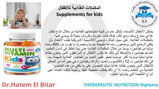 ‫لألطفال‬ ‫الغذائية‬ ‫المكمالت‬
Supplements for kids
‫نظام‬ ‫اتباع‬ ‫خالل‬ ‫من‬ ‫الغذائية‬ ‫احتياجاتهم‬ ‫تلبية‬ ‫من‬ ‫عام‬ ‫بشكل‬ ‫األصحاء‬ ‫األطفال‬ ‫يتمكن‬
‫فيها‬ ‫يوصى‬ ‫قد‬ ‫معينة‬ ‫وظروف‬ ‫عمرية‬ ‫فئات‬ ‫هناك‬ ،‫ذلك‬ ‫ومع‬ ‫وحده‬ ‫متنوع‬ ‫غذائي‬
‫الغذائية‬ ‫بالمكمالت‬
.
‫بأن‬ ‫األطفال‬ ‫لطب‬ ‫األمريكية‬ ‫األكاديمية‬ ‫توصي‬ ،‫المثال‬ ‫سبيل‬ ‫على‬
‫من‬ ‫يقرب‬ ‫ما‬ ‫ا‬ً‫ي‬‫وحصر‬ ‫ا‬ً‫ي‬‫جزئ‬ ‫طبيعية‬ ‫رضاعة‬ ‫يرضعون‬ ‫الذين‬ ‫الرضع‬ ‫يتلقى‬
400
‫وحدة‬
‫الحليب‬ ‫تناول‬ ‫في‬ ‫الطفل‬ ‫يبدأ‬ ‫حتى‬ ‫الغذائية‬ ‫المكمالت‬ ‫خالل‬ ‫من‬ ‫ا‬ً‫ي‬‫يوم‬ ‫د‬ ‫فيتامين‬ ‫من‬ ‫دولية‬
‫ا‬ً‫م‬‫نظا‬ ‫يتبعون‬ ‫الذين‬ ‫المراهقون‬ ‫أو‬ ‫األطفال‬ ‫يكون‬ ‫قد‬ ،‫ذلك‬ ‫إلى‬ ‫باإلضافة‬ ‫د‬ ‫بفيتامين‬ ‫المدعم‬
‫بما‬ ،‫المهمة‬ ‫الغذائية‬ ‫العناصر‬ ‫من‬ ‫العديد‬ ‫نقص‬ ‫لخطر‬ ‫عرضة‬ ‫أكثر‬ ‫ا‬ً‫م‬‫صار‬ ‫ا‬ً‫ي‬‫نبات‬ ‫ا‬ً‫ي‬‫غذائ‬
‫ب‬ ‫فيتامين‬ ‫ذلك‬ ‫في‬
12
‫الممكن‬ ‫من‬ ‫أنه‬ ‫حين‬ ‫في‬ ‫د‬ ‫وفيتامين‬ ‫والزنك‬ ‫والحديد‬ ‫والكالسيوم‬
‫العناصر‬ ‫هذه‬ ‫من‬ ‫يكفي‬ ‫ما‬ ‫على‬ ‫الحصول‬ ‫ا‬ً‫ي‬‫نبات‬ ‫ا‬ً‫ي‬‫غذائ‬ ‫ا‬ً‫م‬‫نظا‬ ‫يتبعون‬ ‫الذين‬ ‫لألطفال‬
‫ا‬ً‫ق‬‫دقي‬ ‫ا‬ً‫ط‬‫تخطي‬ ‫يتطلب‬ ‫ذلك‬ ‫أن‬ ‫إال‬ ،‫وحده‬ ‫الطعام‬ ‫من‬ ‫الغذائية‬
.
‫على‬ ‫ًا‬‫د‬‫اعتما‬ ،‫لذلك‬ ‫ونتيجة‬
،‫الطفل‬ ‫يتناولها‬ ‫التي‬ ‫األطعمة‬ ‫أنواع‬
 