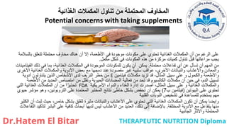 ‫الغذائية‬ ‫المكمالت‬ ‫تناول‬ ‫من‬ ‫المحتملة‬ ‫المخاوف‬
Potential concerns with taking supplements
‫بالسالمة‬ ‫تتعلق‬ ‫محتملة‬ ‫مخاوف‬ ‫هناك‬ ‫أن‬ ‫إال‬ ،‫األطعمة‬ ‫في‬ ‫موجودة‬ ‫مكونات‬ ‫على‬ ‫تحتوي‬ ‫الغذائية‬ ‫المكمالت‬ ‫أن‬ ‫من‬ ‫الرغم‬ ‫على‬
‫مكمل‬ ‫شكل‬ ‫في‬ ‫المكونات‬ ‫هذه‬ ‫من‬ ‫مركزة‬ ‫كميات‬ ‫تناول‬ ‫قبل‬ ‫مراعاتها‬ ‫يجب‬
.
‫محتملة‬ ‫تفاعالت‬ ‫أي‬ ‫عن‬ ‫تسأل‬ ‫أن‬ ‫المهم‬ ‫من‬
.
‫الفيتامينات‬ ‫ذلك‬ ‫في‬ ‫بما‬ ،‫الغذائية‬ ‫المكمالت‬ ‫في‬ ‫الموجودة‬ ‫للمكونات‬ ‫يكون‬ ‫أن‬ ‫يمكن‬
‫األخرى‬ ‫الغذائية‬ ‫والمكمالت‬ ‫األدوية‬ ‫بعض‬ ‫مع‬ ‫دمجها‬ ‫عند‬ ‫مقصودة‬ ‫غير‬ ‫سلبية‬ ‫عواقب‬ ،‫األخرى‬ ‫والنباتات‬ ‫واألعشاب‬ ‫والمعادن‬
‫فيتامين‬ ‫مكمالت‬ ‫تزيد‬ ‫قد‬ ،‫المثال‬ ‫سبيل‬ ‫على‬ ‫و‬ ‫والكحول‬ ‫واألطعمة‬
E
‫أدوية‬ ‫يتناولون‬ ‫الذين‬ ‫األشخاص‬ ‫لدى‬ ‫النزيف‬ ‫خطر‬ ‫من‬
‫األطعمة‬ ‫من‬ ‫الحديد‬ ‫امتصاص‬ ‫من‬ ‫وتقلل‬ ‫الحيوية‬ ‫المضادات‬ ‫فعالية‬ ‫من‬ ‫تحد‬ ‫قد‬ ‫الكالسيوم‬ ‫مكمالت‬ ‫أن‬ ‫حين‬ ‫في‬ ،‫الدم‬ ‫تسييل‬
‫األمريكية‬ ‫والدواء‬ ‫الغذاء‬ ‫إدارة‬ ‫أصدرت‬ ،‫المثال‬ ‫سبيل‬ ‫على‬ ‫و‬ ‫الغذائية‬ ‫والمكمالت‬
FDA
‫التي‬ ‫الغذائية‬ ‫المكمالت‬ ‫أن‬ ‫من‬ ‫ا‬ً‫تحذير‬
‫البيوتين‬ ‫على‬ ‫تحتوي‬
(
‫ب‬ ‫فيتامين‬
7
)
‫حيوي‬ ‫مؤشر‬ ‫وهو‬ ،‫التروبونين‬ ‫على‬ ‫المعتمدة‬ ‫المختبر‬ ‫نتائج‬ ‫خاطئ‬ ‫بشكل‬ ‫تخفض‬ ‫أن‬ ‫يمكن‬
‫القلبية‬ ‫النوبات‬ ‫تشخيص‬ ‫في‬ ‫للمساعدة‬ ‫يستخدم‬ ‫مهم‬
‫الكثير‬ ‫أن‬ ‫ثبت‬ ‫حيث‬ ،‫خاص‬ ‫بشكل‬ ‫للقلق‬ ‫مثيرة‬ ‫والنباتات‬ ‫األعشاب‬ ‫على‬ ‫تحتوي‬ ‫التي‬ ‫الغذائية‬ ‫المكمالت‬ ‫تكون‬ ‫أن‬ ‫يمكن‬ ‫وايضا‬
‫المختلفة‬ ‫األدوية‬ ‫مع‬ ‫يتفاعل‬ ‫منها‬
.
‫التفاعالت‬ ‫لتأكيد‬ ‫البشر‬ ‫على‬ ‫كافية‬ ‫أبحاث‬ ‫لديها‬ ‫ليس‬ ‫األعشاب‬ ‫من‬ ‫العديد‬ ،‫ذلك‬ ‫إلى‬ ‫باإلضافة‬
‫الجانبية‬ ‫واآلثار‬ ‫المحتملة‬
 