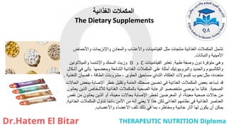 ‫الغذائية‬ ‫المكمالت‬
The Dietary Supplements
‫واألحماض‬ ‫واإلنزيمات‬ ‫والمعادن‬ ‫واألعشاب‬ ‫الفيتامينات‬ ‫مثل‬ ‫منتجات‬ ‫الغذائية‬ ‫المكمالت‬ ‫تشمل‬
‫والنباتات‬ ‫األمينية‬
.
‫طبية‬ ‫وصفة‬ ‫دون‬ ‫متوفرة‬ ‫وهي‬
.
‫الفيتامينات‬ ‫تعتبر‬
C
‫و‬
D
‫والميالتونين‬ ‫واإلشنسا‬ ‫السمك‬ ‫وزيت‬
‫أشكال‬ ‫في‬ ‫يأتي‬ ‫ومعضمها‬ ‫الشائعة‬ ‫الغذائية‬ ‫المكمالت‬ ‫على‬ ‫أمثلة‬ ‫والبروبيوتيك‬ ‫والحديد‬ ‫والكالسيوم‬
‫مثل‬ ،‫متعددة‬
:
‫التغذية‬ ‫قضبان‬ ، ‫الطاقة‬ ‫مشروبات‬ ، ‫الحلوى‬ ‫مساحيق‬ ‫الشاي‬ ،‫العلكة‬ ‫كبسوالت‬ ‫حبوب‬
.
‫الحاالت‬ ‫ببعض‬ ‫اإلصابة‬ ‫خطر‬ ‫وتقليل‬ ‫العامة‬ ‫صحتك‬ ‫تحسين‬ ‫في‬ ‫الغذائية‬ ‫المكمالت‬ ‫بعض‬ ‫تساعد‬ ‫قد‬
‫الصحية‬
.
‫يعانون‬ ‫الذين‬ ‫لألشخاص‬ ‫الغذائية‬ ‫بالمكمالت‬ ‫الصحية‬ ‫الرعاية‬ ‫متخصصو‬ ‫يوصي‬ ‫ما‬ ‫ا‬ً‫ب‬‫غال‬
‫نقص‬ ‫من‬ ‫يعانون‬ ‫الذين‬ ‫أو‬ ،‫معينة‬ ‫بحاالت‬ ‫اإلصابة‬ ‫لخطر‬ ‫المعرضين‬ ‫أو‬ ،‫معينة‬ ‫صحية‬ ‫حاالت‬ ‫من‬
‫الغذائي‬ ‫نظامهم‬ ‫في‬ ‫الغذائية‬ ‫العناصر‬
.
‫الغذائية‬ ‫المكمالت‬ ‫تناول‬ ‫ا‬ً‫م‬‫دائ‬ ‫اآلمن‬ ‫من‬ ‫أنه‬ ‫يعني‬ ‫ال‬ ‫هذا‬ ‫لكن‬
.
‫واألعصاب‬ ‫األعضاء‬ ‫تلف‬ ‫ذلك‬ ‫في‬ ‫بما‬ ،‫ومخاطر‬ ‫جانبية‬ ‫آثار‬ ‫لها‬ ‫يكون‬ ‫أن‬ ‫يمكن‬
.
 