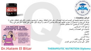 ‫كرياتين‬
Creatine
:
-
‫الطاقة‬ ‫إنتاج‬ ‫على‬ ‫العضالت‬ ‫لمساعدة‬ ‫الجسم‬ ‫في‬ ‫طبيعيا‬ ‫إنتاجها‬ ‫يتم‬ ‫مادة‬
.
‫إذ‬ ‫غذائي‬ ‫كمكمل‬ ‫الكرياتين‬ ‫يأخذون‬ ‫الرياضيين‬ ‫وبعض‬
‫زيادة‬ ‫قي‬ ‫الكرياتين‬ ‫فعالية‬ ‫على‬ ‫علمي‬ ‫دليل‬ ‫يوجد‬ ‫وال‬ ،‫أداءهم‬ ‫يحسنون‬ ‫بذلك‬ ‫أنهم‬ ‫لظنهم‬ ‫حبوب‬ ‫أو‬ ‫مسحوق‬ ‫صورة‬ ‫في‬ ‫يتوافر‬
‫فتشمل‬ ‫مخاطره‬ ‫أما‬ ،‫الرياضي‬ ‫األداء‬ ‫وتحسين‬
:
‫الرياضي‬ ‫األداء‬ ‫تراجع‬
.
‫والمعدة‬ ‫العضالت‬ ‫في‬ ‫تشنجات‬
.
‫الغثيان‬
.
‫اإلسهال‬
.
‫الوزن‬ ‫زيادة‬
.
‫والكبد‬ ‫الكلى‬ ‫في‬ ‫ضرر‬
.
‫الجسم‬ ‫في‬ ‫السوائل‬ ‫توازن‬ ‫على‬ ‫التأثير‬
.
 