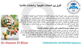 ‫الغذائية‬ ‫والمكمالت‬ ‫الطبيعية‬ ‫المكمالت‬ ‫بين‬ ‫الفرق‬
‫مصطلح‬ ‫ا‬ً‫ن‬‫أحيا‬ ‫التجزئة‬ ‫وتجار‬ ‫المصنعون‬ ‫يستخدم‬
"
‫الغذائية‬ ‫المكمالت‬
"
‫الغذائية‬ ‫المكمالت‬ ‫لتسمية‬
‫أو‬ ،‫األطعمة‬ ‫إلى‬ ‫لتضاف‬ ‫تصنيعها‬ ‫تم‬ ‫أو‬ ،‫المختبر‬ ‫في‬ ‫تصنيعها‬ ‫يتم‬ ‫لم‬ ‫محددة‬ ‫مكونات‬ ‫من‬ ‫المصنوعة‬
‫الحرارية‬ ‫السعرات‬ ‫من‬ ‫عالية‬ ‫نسبة‬ ‫على‬ ‫تحتوي‬
.
‫المسحوقة‬ ‫الغذائية‬ ‫المكمالت‬ ‫بعض‬ ،‫المثال‬ ‫سبيل‬ ‫على‬
‫التي‬ ‫الغذائية‬ ‫المكمالت‬ ً‫ا‬‫وأيض‬ ‫غذائية‬ ‫مكمالت‬ ‫تسمى‬ ‫أن‬ ‫يمكن‬ ‫المشروبات‬ ‫أو‬ ‫الطعام‬ ‫مع‬ ‫خلطها‬ ‫يتم‬ ‫التي‬
‫ا‬ً‫ن‬‫أحيا‬ ‫تسمى‬ ‫أن‬ ‫يمكن‬ ‫الوجبة‬ ‫من‬ ‫جزء‬ ‫أو‬ ‫وجبة‬ ‫استبدال‬ ‫إلى‬ ‫تهدف‬ ‫والتي‬ ‫الحرارية‬ ‫السعرات‬ ‫توفر‬
‫الغذائية‬ ‫المكمالت‬
.
‫الغذائية؟‬ ‫المكمالت‬ ‫يتناولون‬ ‫الذين‬ ‫لألشخاص‬ ‫بالنسبة‬ ‫التوقعات‬ ‫هي‬ ‫ما‬
‫تتناولها‬ ‫غذائية‬ ‫مكمالت‬ ‫أي‬ ‫حول‬ ‫الخاص‬ ‫وطبيبك‬ ‫التغدية‬ ‫أخصائي‬ ‫مع‬ ‫التحدث‬ ‫المهم‬ ‫من‬
.
‫الرغم‬ ‫على‬
‫أن‬ ‫إال‬ ،‫الصحية‬ ‫الحاالت‬ ‫ببعض‬ ‫اإلصابة‬ ‫خطر‬ ‫من‬ ‫ويقلل‬ ‫العامة‬ ‫الصحة‬ ‫يحسن‬ ‫بعضها‬ ‫أن‬ ‫تبين‬ ‫أنه‬ ‫من‬
‫بمخاطر‬ ‫ا‬ً‫ض‬‫أي‬ ‫تأتي‬ ‫أن‬ ‫يمكن‬ ‫الغذائية‬ ‫المكمالت‬
.
‫مكمل‬ ‫أي‬ ‫بتناول‬ ‫المتعلقة‬ ‫والتوقعات‬ ‫المخاطر‬ ‫تعتمد‬
‫تتناولها‬ ‫أدوية‬ ‫وأي‬ ‫العامة‬ ‫صحتك‬ ‫مثل‬ ‫وعوامل‬ ‫له‬ ‫تناولك‬ ‫وسبب‬ ‫والجرعة‬ ‫المكمل‬ ‫نوع‬ ‫على‬
.
 