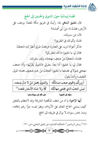 13
‫الشوق‬ ‫حول‬ ‫ة‬
ّ
‫إيماني‬ ‫ة‬
ّ
‫قص‬
ّ
‫احلج‬ ‫إىل‬ ‫واحلنني‬
‫قال‬
‫ابلليخ‬ ‫شقيق‬

‫ىلع‬ ‫يزحف‬ ‫ا‬‫قعد‬ُ‫م‬ ‫ة‬
ّ
‫مك‬ ‫طريق‬ ‫يف‬ ُ
‫رأيت‬ :
‫ن‬‫م‬ :‫هل‬ ُ
‫فقلت‬ ،‫األرض‬
‫؟‬ َ
‫أقبلت‬ ‫أين‬
.‫سمرقند‬ ‫ن‬‫م‬ :‫قال‬
‫الطريق؟‬ ‫يف‬ ‫لك‬ ‫وكم‬ : ُ
‫قلت‬
ُ‫م‬ ‫إيله‬ ُ‫أنظر‬ ‫طريف‬ ُ
‫فرفعت‬ ،‫العُّشة‬ ‫ىلع‬ ‫تزيد‬ ‫ا‬‫أعوام‬ ‫فذكر‬
.‫ا‬‫ب‬ّ‫تعج‬
‫؟‬ّ‫إيل‬ ‫تنظر‬ ‫لك‬ ‫ما‬ !‫شقيق‬ ‫يا‬ :‫يل‬ ‫فقال‬
ُ‫م‬ : ُ
‫فقلت‬
‫ن‬‫م‬ ‫ا‬‫ب‬ّ‫تعج‬
‫ضعف‬
‫ع‬ُ‫وب‬ ‫مهجتك‬
‫د‬
.‫سفرتك‬
ُ‫بعد‬ ‫ا‬ّ‫أم‬ !‫شقيق‬ ‫يا‬ :‫يل‬ ‫فقال‬
ُ
‫فالشوق‬ ‫سفريت‬
‫ضعف‬ ‫ا‬ّ‫وأم‬ ،‫ها‬ُ‫ب‬ِّ‫ر‬
َ
‫ق‬
ُ
‫ي‬
‫م‬ ُ
‫ب‬ّ‫أتعج‬ !‫شقيق‬ ‫يا‬ ،‫حيملها‬ ‫فموالي‬ ‫مهجيت‬
‫ن‬
‫املوىل‬ ‫حيمله‬ ‫ضعيف‬ ‫عبد‬
:‫يقول‬ ‫وأنشأ‬ !‫طيف‬
ّ
‫الل‬
‫ه‬
ُ
‫مسالك‬ ‫صعب‬ ‫واهلوى‬ ‫م‬
ُ
‫أزورك‬
‫ال‬
ْ
‫ن‬
َ
‫م‬ ‫حيمل‬
ُ
‫والشوق‬
‫يسعده‬
َ
‫مال‬
‫مهالكه‬ ‫خيىش‬ ‫اذلي‬ ّ
‫املحب‬
َ
‫ليس‬
‫تقعده‬ ‫األسفار‬ ‫ة‬
ّ
‫شد‬ ‫وال‬
ّ
‫ّلك‬
(
1
)
!‫الحبيب‬ ‫على‬ ‫صلوا‬
‫محمد‬ ‫سيدنا‬ ‫على‬ ‫الله‬ ‫صلى‬
‫اإلخوة‬ ‫ها‬
ّ
‫أي‬
‫يا‬ !
‫هل‬
‫من‬
‫شغف‬
‫للكعبة‬
‫املُّشفة‬
!
‫الحظتم‬ ‫وقد‬
‫بالفعل‬
‫كيف‬
‫يميش‬
ّ‫الاج‬
‫املعاق‬
‫ىلع‬
‫األرداف‬
ّ‫وجير‬
‫نفسه‬
‫ا‬ًّ‫جر‬
‫رغم‬
،‫إاعقته‬
‫ومنذ‬
‫عُّش‬
‫سنوات‬
‫ال‬
‫يزال‬
‫يف‬
‫طريقه‬
‫إىل‬
ّ‫الج‬
.
(
1
)
"
‫الرياحين‬ ‫روض‬
"
‫ص‬ ،‫البلخي‬ ‫شقيق‬ ‫عن‬ ‫الثمانون‬ ‫الحكاية‬ ،
1٢٠
.
 